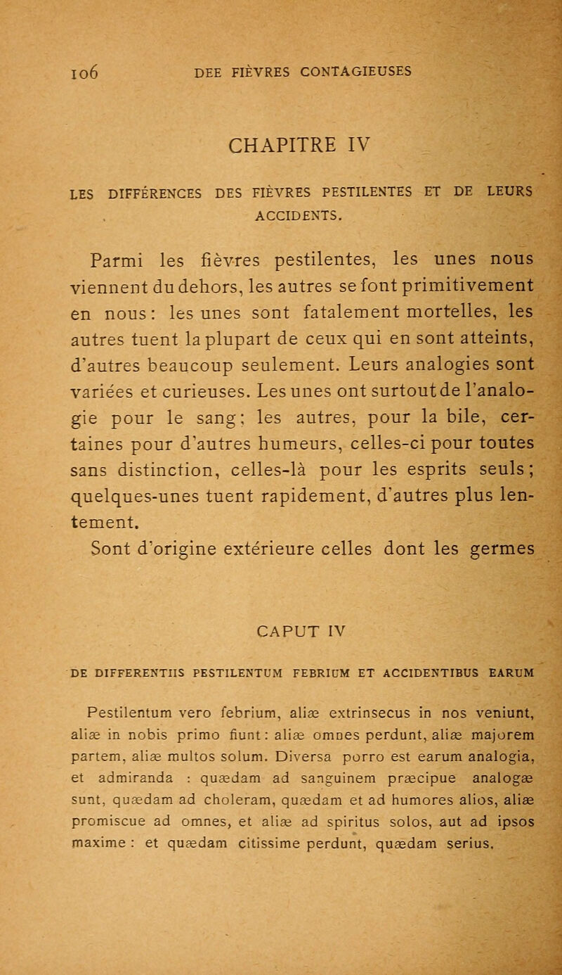 CHAPITRE IV LES DIFFÉRENCES DES FIÈVRES PESTILENTES ET DE LEURS ACCIDENTS. Parmi les fièvres pestilentes, les unes nous viennent du dehors, les autres se font primitivement en nous: les unes sont fatalement mortelles, les autres tuent la plupart de ceux qui en sont atteints, d'autres beaucoup seulement. Leurs analogies sont variées et curieuses. Les unes ont surtoutde l'analo- gie pour le sang; les autres, pour la bile, cer- taines pour d'autres humeurs, celles-ci pour toutes sans distinction, celles-là pour les esprits seuls; quelques-unes tuent rapidement, d'autres plus len- tement. Sont d'origine extérieure celles dont les germes CAPUT IV DE DIFFERENTIIS PESTILENTUM FEBRIUM ET ACCIDENTIBUS EARUM Pestilentum vero febrium, alias extrinsecus in nos veniunt, alise in nobis primo fiunt : aliœ omnes perdunt, aliœ majorem partem, aliœ multos solum. Diversa porro est earum analogia, et admiranda : quasdam ad sanguinem praecipue analogse sunt, quasdam ad choleram, qusedam et ad humores alios, aliae promiscue ad omnes, et alise ad spiritus solos, aut ad ipsos maxime : et qufedam citissime perdunt, quasdam serius.