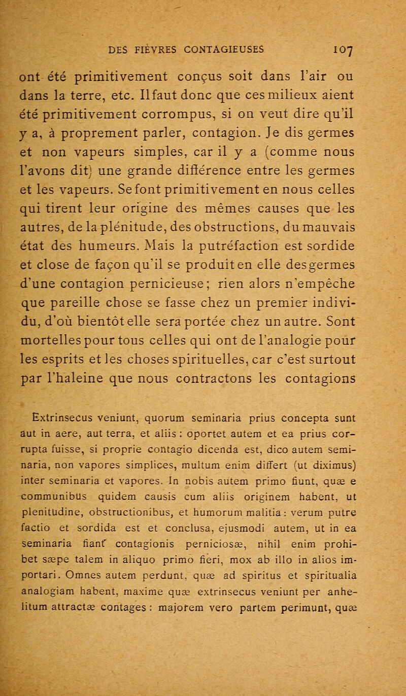 ont été primitivement conçus soit dans l'air ou dans la terre, etc. Ilfaut donc que ces milieux aient été primitivement corrompus, si on veut dire qu'il y a, à proprement parler, contagion. Je dis germes et non vapeurs simples, car il y a (comme nous l'avons dit) une grande différence entre les germes et les vapeurs. Se font primitivement en nous celles qui tirent leur origine des mêmes causes que les autres, de la plénitude, des obstructions, du mauvais état des humeurs. Mais la putréfaction est sordide et close de façon qu'il se produit en elle des germes d'une contagion pernicieuse; rien alors n'empêche que pareille chose se fasse chez un premier indivi- du, d'où bientôt elle sera portée chez un autre. Sont mortelles pour tous celles qui ont de l'analogie pour les esprits eties choses spirituelles, car c'est surtout par l'haleine que nous contractons les contagions Extrinsecus veniunt, quorum seminaria prius concepta sunt aut in aère, aut terra, et aliis : oportet autem et ea prius cor- rupta fuisse, si proprie contagio dicenda est, dico autem semi- naria, non vapores simplices, multum enim differt (ut diximus) inter seminaria et vapores. In nobis autem primo fiunt, quse e communibus quidem causis cum aliis originem habent, ut plenitudine, obstructionibus, et humorum raalitia : verum putre factio et sordida est et conclusa, ejusmodi autem, ut in ea seminaria fiant' contagionis perniciosœ, niiiil enim prohi- bet sœpe talem in aliquo primo fieri, mox ab illo in alios im- portari. Omnes autem perdunt, quse ad spiritus et spiritualia analogiam habent, maxime quœ extrinsecus veniunt per anhe- litum attractse contages : majofem vero partem perimunt, quœ