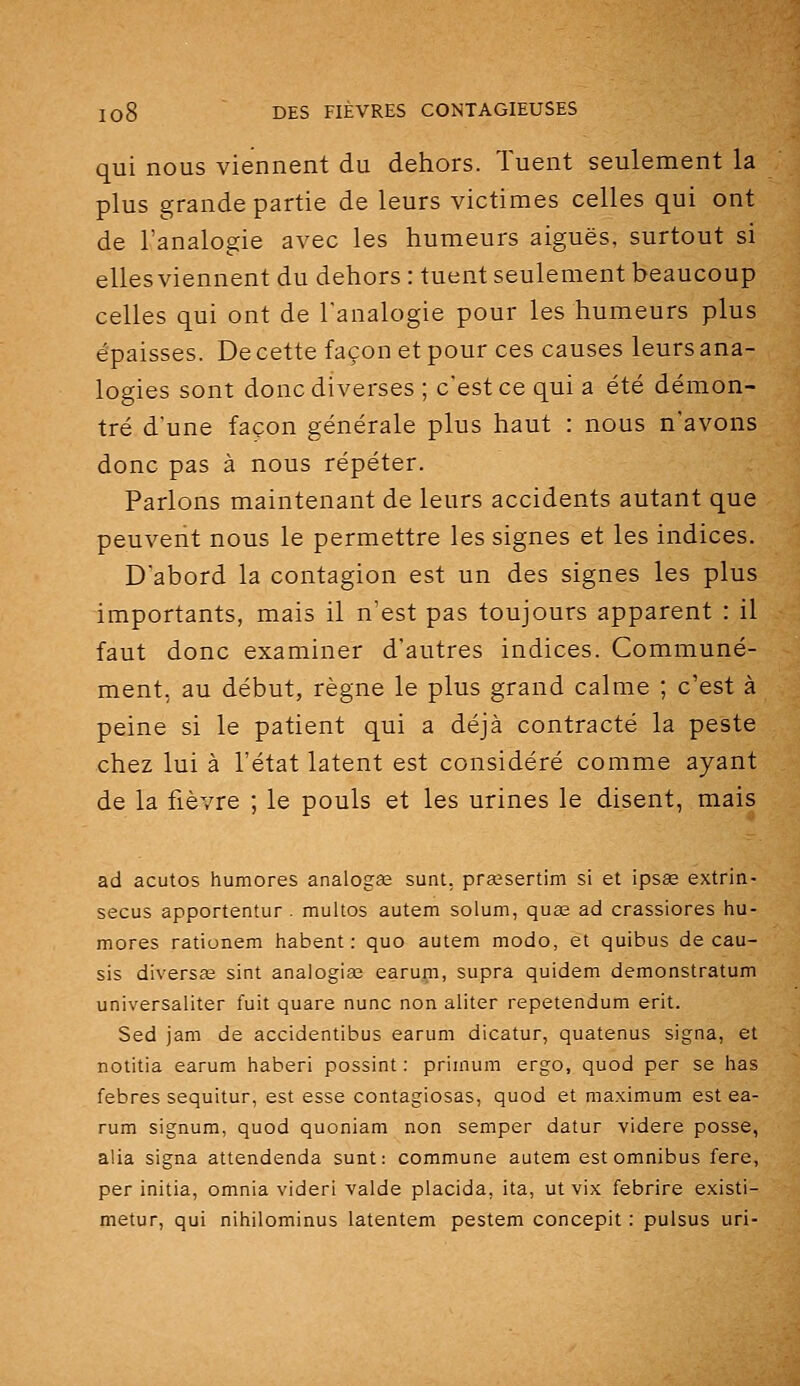qui nous viennent du dehors. Tuent seulement la plus grande partie de leurs victimes celles qui ont de l'analogie avec les humeurs aiguës, surtout si elles viennent du dehors : tuent seulement beaucoup celles qui ont de l'analogie pour les humeurs plus épaisses. De cette façon et pour ces causes leurs ana- logies sont donc diverses ; c'est ce qui a été démon- tré d'une façon générale plus haut : nous n'avons donc pas à nous répéter. Parlons maintenant de leurs accidents autant que peuvent nous le permettre les signes et les indices. D'abord la contagion est un des signes les plus importants, mais il n'est pas toujours apparent : il faut donc examiner d'autres indices. Communé- ment, au début, règne le plus grand calme ; c'est à peine si le patient qui a déjà contracté la peste chez lui à l'état latent est considéré comme ayant de la fièvre ; le pouls et les urines le disent, mais ad acutos humores analogee sunt, prœsertim si et ipsas extrin- secus apportentur . multos autem solum, quas ad crassiores hu- mores rationem habent : quo autem modo, et quibus de eau- sis diverse sint analogies earum, supra quidem demonstratum universaliter fuit quare nunc non aliter repetendum erit. Sed jam de accidentibus earum dicatur, quatenus signa, et notitia earum haberi possint : primum ergo, quod per se has febres sequitur, est esse contagiosas, quod et maximum est ea- rum signum, quod quoniam non semper datur videre posse, alla signa attendenda sunt: commune autem est omnibus fere, per initia, omnia videri valde placida, ita, ut vix febrire existi- metur, qui nihilominus latentem pestem concepit : pulsus uri-