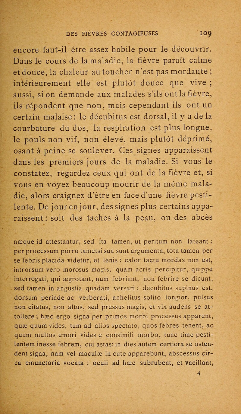 encore faut-il être assez habile pour le découvrir. Dans le cours de la maladie, la fièvre paraît calme et douce, la chaleur au toucher n'est pas mordante ; intérieurement elle est plutôt douce que vive ; aussi, si on demande aux malades s'ils ont la fièvre, ils répondent que non, mais cependant ils ont un certain malaise: le décubitus est dorsal, il y a de la courbature du dos, la respiration est plus longue, le pouls non vif, non élevé, mais plutôt déprimé, osant à peine se soulever. Ces signes apparaissent dans les premiers jours de la maladie. Si vous le constatez, regardez ceux qui ont de la fièvre et, si vous en voyez beaucoup mourir de la même mala- die, alors craignez d'être en face d'une fièvre pesti- lente. De jour en jour, des signes plus certains appa- raissent: soit des taches à la peau, ou des abcès nseque id attestantur, sed ita tamen, ut peritum non lateant : per processum porro tametsi sua sunt argumenta, tota tamen per se febris placida videtur, et lenis : calor tactu mordax non est, introrsum vero morosus magis, quam acris percipitur, quippe interrogati, qui eegrotant, num febriant, non febrire se dicunt, sed tamen in angustia quadam versari : decubitus supinus est, dorsum perinde ac verberati, anlielitus solito longior, pulsus non citatus, non altus, sed pressus magis, et vix audens se at- tollere ; hïec ergo signa per primos morbi processus apparent, qu£e quum vides, tum ad alios spectato, quos febres tenent, ac quum multos emori vides e consimiii morbo, tune time pesti- lentem inesse febrem, cui astas: in dies autem certiora se osten- dent signa, nam vel maculœ in cute apparebunt, abscessus cir- ca emunctoria vocata : oculi ad heso subrubent, et vacillant, 4