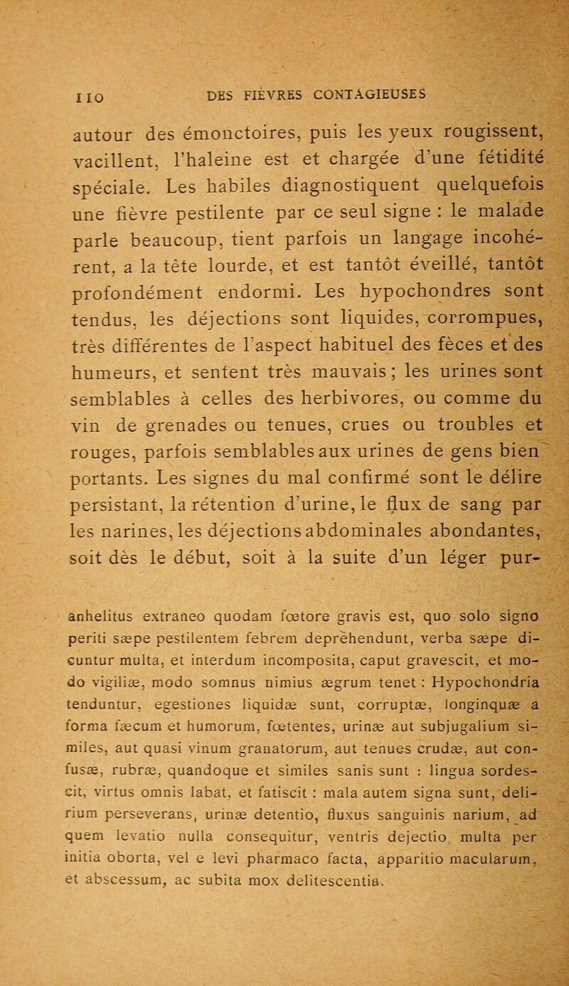 autour des émonctoires, puis les yeux rougissent, vacillent, l'haleine est et chargée d'une fétidité spéciale. Les habiles diagnostiquent quelquefois une fièvre pestilente par ce seul signe : le malade parle beaucoup, tient parfois un langage incohé- rent, a la tète lourde, et est tantôt éveillé, tantôt profondément endormi. Les hypochondres sont tendus, les déjections sont liquides, corrompues, très différentes de Taspect habituel des fèces et des humeurs, et sentent très mauvais ; les urines sont semblables à celles des herbivores, ou comme du vin de grenades ou tenues, crues ou troubles et rouges, parfois semblables aux urines de gens bien portants. Les signes du mal confirmé sont le délire persistant, la rétention d'urine, le flux de sang par les narines, les déjections abdominales abondantes, soit dès le début, soit à la suite d'un léger pur- anhelitus extraneo quodam fœtore gravis est, quo solo sigiio periti saepe pestilentem febrem deprèhendunt, verba saepe di- cuntur multa, et interdum incomposita, caput gravescit, et mo- do vigiliêe, modo somnus nimius aegrum tenet : Hypochondria tenduntur, egestiones liquida sunt, corruptee, longinquîe a forma fsecum et humorum, fœtentes, uriaœ aut subjugalium si- miles, aut quasi vinum granatorum, aut tenues crudge, aut con- fusae, rubras, quandoque et similes sanis sunt : lingua sordes- cit, virtus omnis labat, et fatiscit : mala autem signa sunt, deli- rium perseverans, urinae detentio, fluxus sanguinis narium, ad quem levatio nuUa consequitur, ventris dejectio multa per initia oborta, vel e levi pharmaco facta, apparitio macularum, et abscessum, ac subita mox delitescentia.