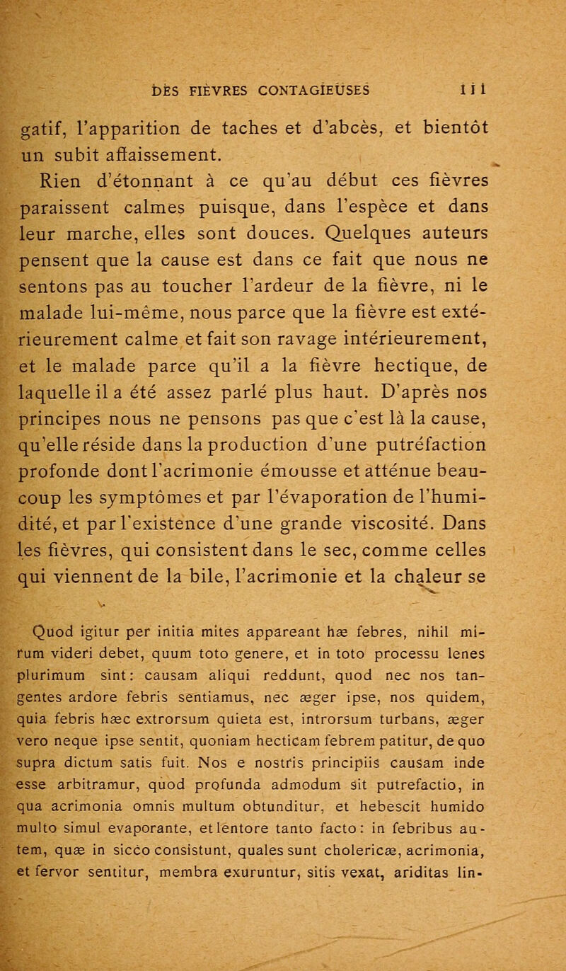gatif, l'apparition de taches et d'abcès, et bientôt un subit affaissement. Rien d'étonnant à ce qu'au début ces fièvres paraissent calmes puisque, dans l'espèce et dans leur marche, elles sont douces. Quelques auteurs pensent que la cause est dans ce fait que nous ne sentons pas au toucher l'ardeur de la fièvre, ni le malade lui-même, nous parce que la fièvre est exté- rieurement calme et fait son ravage intérieurement, et le malade parce qu'il a la fièvre hectique, de laquelle il a été assez parlé plus haut. D'après nos principes nous ne pensons pas que c'est là la cause, qu'elle réside dans la production d'une putréfaction profonde dont l'acrimonie émousse et atténue beau- coup les symptômes et par l'évaporation de l'humi- dité, et par l'existence d'une grande viscosité. Dans les fièvres, qui consistent dans le sec, comme celles qui viennent de la bile, l'acrimonie et la chaleur se Quod igitur per initia mites appareant hae febres, nihil mi- rum videri débet, quum toto génère, et in toto processu lenes plurimum sint : causam aliqui reddunt, quod nec nos tan- gentes ardore febris sentiamus, nec aeger ipse, nos quidem, quia febris haec extrorsum quieta est, introrsum turbans, êeger vero neque ipse sentit, quoniam hecticam febrem patitur, dequo supra dictum satis fuit. Nos e nostris principiis cauSam inde esse arbitramur, quod prgfunda admodum ait putrefactio, in qua acrimonia omnis multum obtunditur, et hebescit humido multo simul évaporante, etlentore tanto facto: in febribus au- tem, quge in sicco consistunt, qualessunt cholericae, acrimonia, et fervor sentitur, membra exuruntur, sitis vexât, ariditas lin-