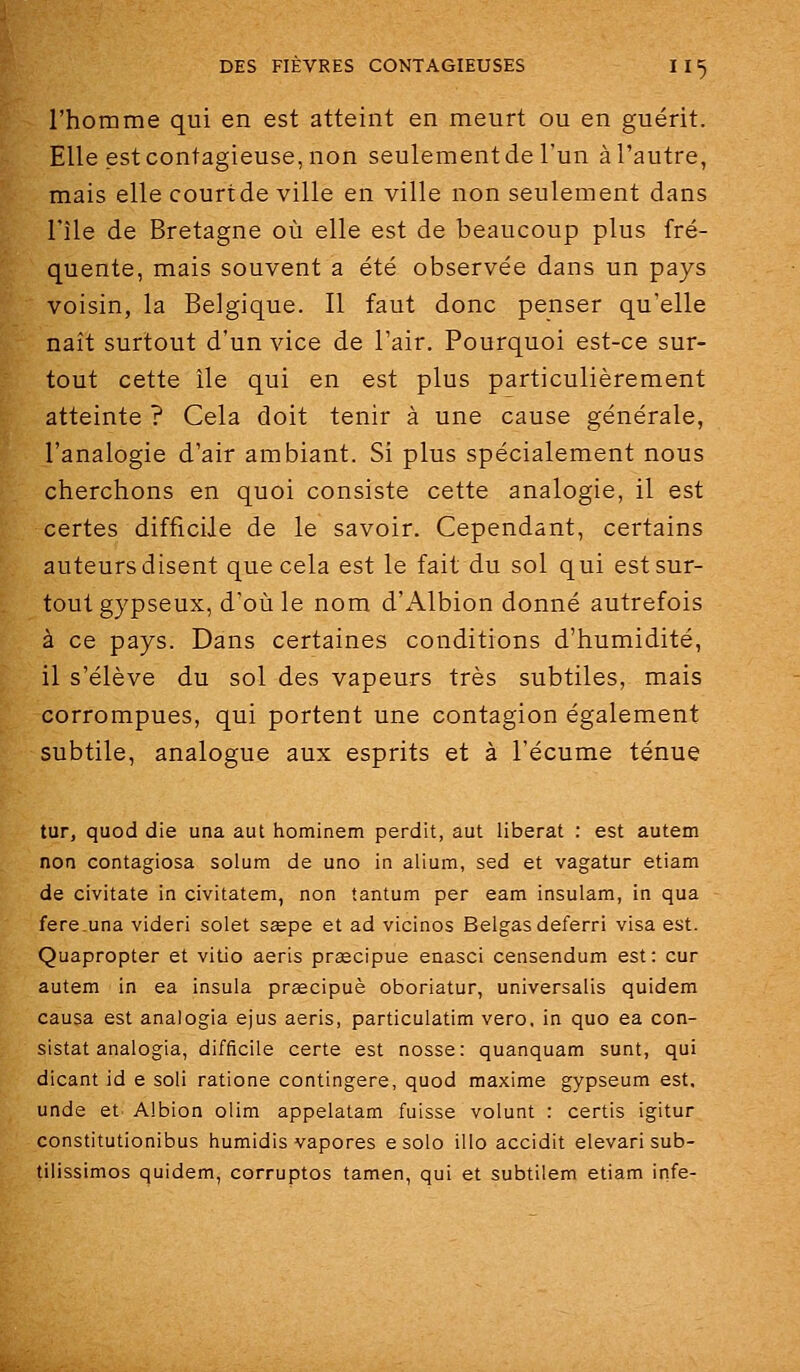 l'homme qui en est atteint en meurt ou en guérit. Elle est contagieuse, non seulement de l'un à l'autre, mais elle court de ville en ville non seulement dans l'île de Bretagne où elle est de beaucoup plus fré- quente, mais souvent a été observée dans un pays voisin, la Belgique. Il faut donc penser qu'elle naît surtout d'un vice de l'air. Pourquoi est-ce sur- tout cette île qui en est plus particulièrement atteinte ? Cela doit tenir à une cause générale, l'analogie d'air ambiant. Si plus spécialement nous cherchons en quoi consiste cette analogie, il est certes difficile de le savoir. Cependant, certains auteurs disent que cela est le fait du sol qui est sur- tout gypseux, d'où le nom d'Albion donné autrefois à ce pays. Dans certaines conditions d'humidité, il s'élève du sol des vapeurs très subtiles, mais corrompues, qui portent une contagion également subtile, analogue aux esprits et à l'écume ténue tur, quod die una aut hominem perdit, aut libérât : est autem non contagiosa solum de uno in alium, sed et vagatur etiam de civitate in civitatem, non tantum per eam insulam, in qua fere.una videri solet ssepe et ad vicinos Belgas deferri visa est. Quapropter et vitio aeris prœcipue enasci censendum est: cur autem in ea insuia praecipuè oboriatur, universalis quidem causa est analogia ejus aeris, particulatim vero. in quo ea con- sistât analogia, difficile certe est nosse: quanquam sunt, qui dicant id e soli ratione contingere, quod maxime gypseum est, unde et Albion olim appelatam fuisse volunt : certis igitur constitutionibus humidis vapores e solo illo accidit elevari sub- tilissimos quidem, corruptos tamen, qui et subtilem etiam infe-