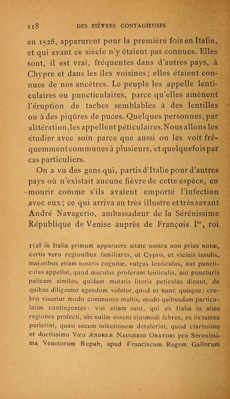 en 1528, apparurent pour la première fois en Italie, et qui avant ce siècle n'y étaient pas connues. Elles sont, il est vrai, fréquentes dans d'autres pays, à Chypre et dans les îles voisines ; elles étaient con- nues de nos ancêtres. Le peuple les appelle lenti- culaires ou puncticulaires, parce qu'elles amènent l'éruption de taches semblables à des lentilles ou à des piqûres de puces. Quelques personnes, par alitération,les appellent péticulaires.Nous allons les étudier avec soin parce que aussi on les voit fré- quemment communes à plusieurs, etquelquefoispar cas particuliers. On a vu des gens qui, partis d'Italie pour d'autres pays où n'existait aucune fièvre de cette espèce, en mourir comme s'ils avaient emporté l'infection avec eux; ce qui arriva au très illustre et très savant André Navagerio, ambassadeur de la Sérénissime République de Venise auprès de François V, roi 1528 in Italia primum apparuere asiate nostra non prius notée, certis vero regionibus familiares, ut Cypro, et vicinis insulis, maioribus etiam nostris cognitée, vulgus lenticulas, aut puncti- culas appellat, quod maculas proférant lenticulis, aut puncturis pulicum similes, quidam mutatis literis peticulas dicunt, de quibus diligenter agendum videtur,quod et nunc quoque; cre- bro visantur modo communes multis, modo quibusdam particu- latim contingentes ; visi etiam sunt, qui ex Italia in alias regiones profecti, ubi nuUee essent ejusmodi febres, ex iistamen perierint, quasi secum infectionem detulerint, quod clarissimo et doctissimo Viro Andreje Naugerio Oratori pro Serenissi- ma Venetorum Repub, apud Franciscum Regem Gallorum