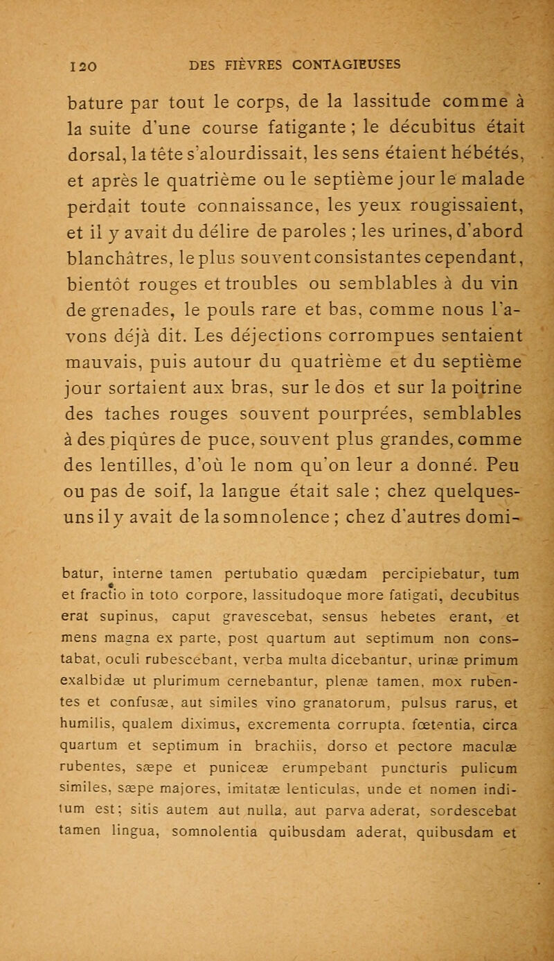 bature par tout le corps, de la lassitude comme à la suite d'une course fatigante ; le décubitus était dorsal, la tête s'alourdissait, les sens étaient hébétés, et après le quatrième ouïe septième jour le malade perdait toute connaissance, les yeux rougissaient, et il y avait du délire de paroles ; les urines, d'abord blanchâtres, leplus souventconsistantescependant, bientôt rouges et troubles ou semblables à du vin de grenades, le pouls rare et bas, comme nous l'a- vons déjà dit. Les déjections corrompues sentaient mauvais, puis autour du quatrième et du septième jour sortaient aux bras, sur le dos et sur la poitrine des taches rouges souvent pourprées, semblables à des piqûres de puce, souvent plus grandes, comme des lentilles, d'où le nom qu'on leur a donné. Peu ou pas de soif, la langue était sale ; chez quelques- uns ily avait de la somnolence ; chez d'autres domi- batur, interne tamen pertubatio quœdam percipiebatur, tum et fractio in toto corpore, lassitudoque more fatigati, decubitus erat supinus, caput gravescebat, sensus liebetes erant, et mens magna ex parte, post quartum aut septimum non cons- tabat, oculi rubescebant, verba multa dicebantur, urinœ primum exalbidas ut plurimum cernebantur, plenœ tamen, mox ruben- tes et confusas, aut similes vino granatorum, puisus rarus, et humilis, qualem diximus, excrementa corrupta. fœtentia, circa quartum et septimum in brachiis, dorso et pectore maculae rubentes, sœpe et puniceas erumpebant puncturis pulicum similes, sœpe majores, imitatse lenticulas, unde et nomen indi- lum est; sitis autem aut nuUa, aut parva aderat, sordescebat tamen lingua, somnolentia quibusdam aderat, quibusdam et