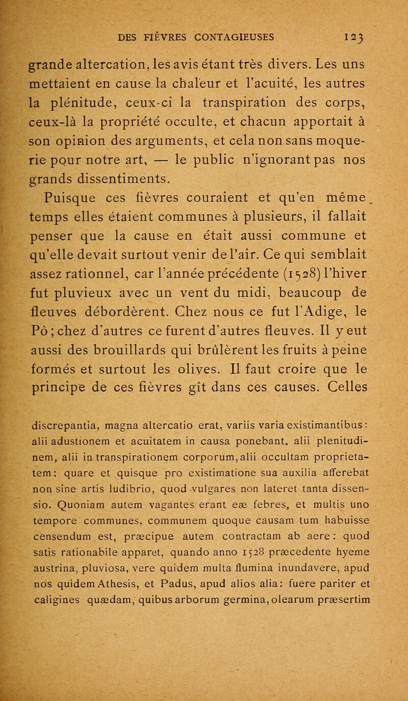 grande altercation, les avis étant très divers. Les uns mettaient en cause la chaleur et l'acuité, les autres la plénitude, ceux-ci la transpiration des corps, ceux-là la propriété occulte, et chacun apportait à son opinion des arguments, et cela non sans moque- rie pour notre art, — le public n'ignorant pas nos grands dissentiments. Puisque ces fièvres couraient et qu'en même, temps elles étaient communes à plusieurs, il fallait penser que la cause en était aussi commune et qu'elle devait surtout venir de l'air. Ce qui semblait assez rationnel, car l'année précédente (1528) l'hiver fut pluvieux avec un vent du midi, beaucoup de fleuves débordèrent. Chez nous ce fut l'Adige, le Pô ; chez d'autres ce furent d'autres fleuves. Il y eut aussi des brouillards qui brûlèrent les fruits à peine formés et surtout les olives. Il faut croire que le principe de ces fièvres gît dans ces causes. Celles discrepantia, magna altercatio erat, variis varia existimantibus: alii adustionem et acuitatem in causa ponebant. alii plenitudi- nem, alii in transpirationem corporum,alii occultam proprieta- tem; quare et quisque pro existimatione sua auxilia afferebat non sine artis ludibrio, quod vulgares non lateret tanta dissen- sio. Quoniam autem vagantes erant eas febres, et multis une tempore communes, communem quoque causam tum habuisse cènsendum est, prsecipue autem contractam ab aère : quod satis rationabile apparet, quando anno 1528 praecedeilte hyeme austrina, pluviosa, vere quidem multa iîumina inundavere, apud nos quidem Athesis, et Padus, apud alios alla: fuere pariter et caligines quaedam, quibusarborum germina,olearum prœsertim
