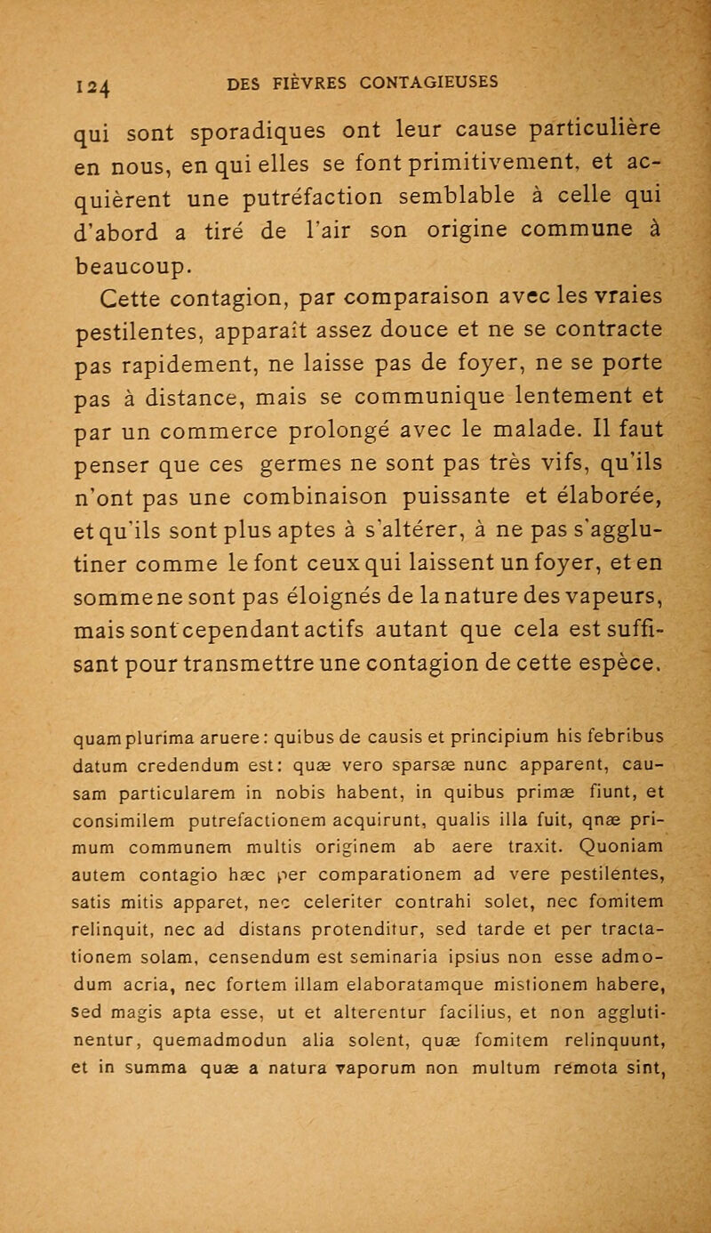qui sont sporadiques ont leur cause particulière en nous, en qui elles se font primitivement, et ac- quièrent une putréfaction semblable à celle qui d'abord a tiré de l'air son origine commune à beaucoup. Cette contagion, par comparaison avec les vraies pestilentes, apparaît assez douce et ne se contracte pas rapidement, ne laisse pas de foyer, ne se porte pas à distance, mais se communique lentement et par un commerce prolongé avec le malade. Il faut penser que ces germes ne sont pas très vifs, qu'ils n'ont pas une combinaison puissante et élaborée, et qu'ils sont plus aptes à s'altérer, à ne pas s'agglu- tiner comme le font ceux qui laissent un foyer, et en sommene sont pas éloignés de la nature des vapeurs, maissonf cependant actifs autant que cela est suffi- sant pour transmettre une contagion de cette espèce. quam plurima aruere : quibus de causis et principium his febribus datum credendum est: quae vero sparsœ nunc apparent, cau- sam particularem in nobis habent, in quibus primée fiunt, et consimilem putrefactionem acquirunt, qualis illa fuit, qnas pri- mum communem multis originem ab aère traxit. Quoniam autem contagio hase per comparationem ad vere pestilentes, satis mitis apparet, nec celeriter contrahi solet, nec fomitem relinquit, nec ad distans protenditur, sed tarde et per tracta- tionem solam, censendum est seminaria ipsius non esse admo- dum acria, nec fortem illam elaboratamque mistionem habere, sed magis apta esse, ut et alterentur facilius, et non aggluti- nentur, quemadmodun alia soient, quœ fomitem relinquunt, et in summa quae a natura vaporum non multum remota sint,