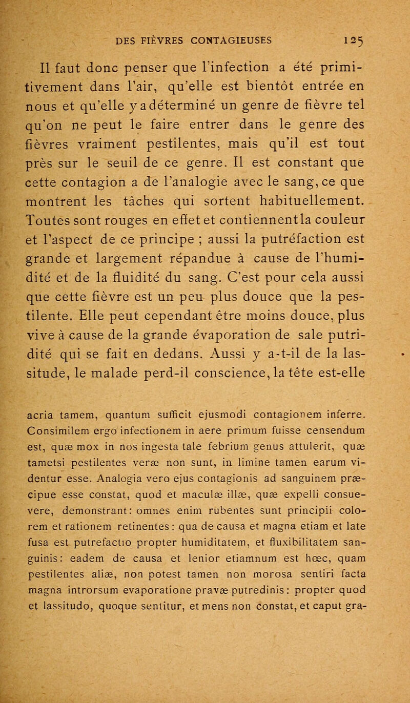 Il faut donc penser que l'infection a été primi- tivement dans l'air, qu'elle est bientôt entrée en nous et qu'elle y a déterminé un genre de fièvre tel qu'on ne peut le faire entrer dans le genre des fièvres vraiment pestilentes, mais qu'il est tout près sur le seuil de ce genre. Il est constant que cette contagion a de l'analogie avec le sang, ce que montrent les tâches qui sortent habituellement. Toutes sont rouges en effet et contiennentla couleur et l'aspect de ce principe ; aussi la putréfaction est grande et largement répandue à cause de l'humi- dité et de la fluidité du sang. C'est pour cela aussi que cette fièvre est un peu plus douce que la pes- tilente. Elle peut cependant être moins douce, plus vive à cause de la grande évaporation de sale putri- dité qui se fait en dedans. Aussi y a-t-il de la las- situde, le malade perd-il conscience, la tête est-elle acria tamem, quantum sufficit ejusmodi contagionem inferre. Consimilem ergo infectionem in aère primum fuisse censendum est, quse mox in nos ingesta taie febrium genus attulerit, quœ tametsi pestilentes verœ non sunt, in limine tamen earum vi- dentur esse. Analogia vero ejus contagionis ad sanguinem prae- cipue esse constat, quod et maculœ ili^e, quœ expelli consue- vere, demonstrant: omnes enini rubentes sunt principii colo- rem et rationem retinentes : qua de causa et magna etiam et late fusa est putrefactio propter humiditatem, et flu.xibilitatem san- guinis: eadem de causa et lenior etiamnum est hœc, quam pestilentes alise, non potest tamen non morosa sentiri facta magna introrsum evaporatione pravas putredinis: propter quod et lassitude, quoque sentilur, et mens non constat, et caput gra-