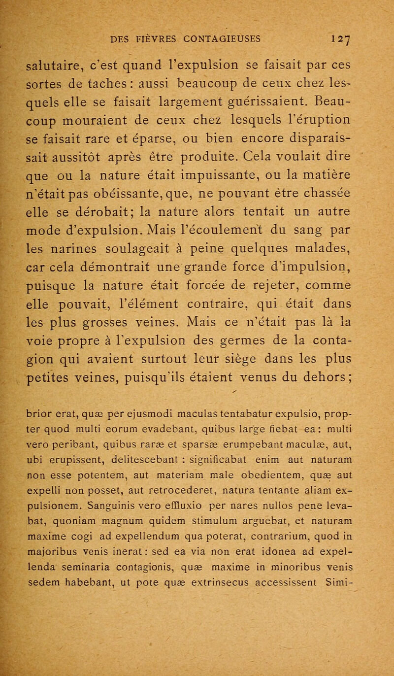 salutaire, c'est quand l'expulsion se faisait par ces sortes de taches : aussi beaucoup de ceux chez les- quels elle se faisait largement guérissaient. Beau- coup mouraient de ceux chez lesquels l'éruption se faisait rare et éparse, ou bien encore disparais- sait aussitôt après être produite. Cela voulait dire que ou la nature était impuissante, ou la matière n'était pas obéissante, que, ne pouvant être chassée elle se dérobait; la nature alors tentait un autre mode d'expulsion. Mais l'écoulement du sang par les narines soulageait à peine quelques malades, car cela démontrait une grande force d'impulsion, puisque la nature était forcée de rejeter, comme elle pouvait, l'élément contraire, qui était dans les plus grosses veines. Mais ce n'était pas là la voie propre à l'expulsion des germes de la conta- gion qui avaient surtout leur siège dans les plus petites veines, puisqu'ils étaient venus du dehors ; brior erat, quas per ejusmodi maculas tentabatur expulsio, prop- ter quod multi eorum evadebant, quibus large fiebat ea: multi vero peribant, quibus rarge et sparsee erumpebant maculas, aut, ubi erupissent, delitescebant : significabat enim aut naturam non esse potentem, aut materiam maie obedientem, quee aut expelli non posset, aut retrocederet, natura tentante aliam ex- pulsionem. Sanguinis vero effluxio per nares nullos pêne leva- bat, quoniam magnum quidem stimulum arguebat, et naturam maxime cogi ad expellendum qua poterat, contrarium, quod in majoribus venis inerat : sed ea via non erat idonea ad expel- lenda seminaria contagionis, quae maxime in minoribus venis sedem habebant, ut pote quœ extrinsecus accessissent Simi-