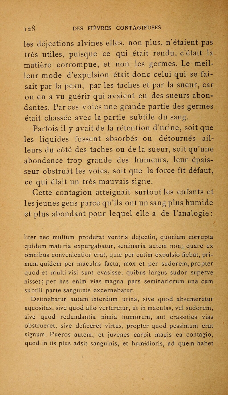 les déjections alvines elles, non plus, n'étaient pas très utiles, puisque ce qui était rendu, c'était la matière corrompue, et non les germes. Le meil- leur mode d'expulsion était donc celui qui se fai- sait par la peau, par les taches et par la sueur, car on en a vu guérir qui avaient eu des sueurs abon- dantes. Farces voies une grande partie des germes était chassée avec la partie subtile du sang. Parfois il y avait de la rétention d'urine, soit que les liquides fussent absorbés ou détournés ail- leurs du côté des taches ou de la sueur, soit qu'une abondance trop grande des humeurs, leur épais- seur obstruât les voies, soit que la force fît défaut, ce qui était un très mauvais signe. Cette contagion atteignait surtout les enfants et les jeunes gens parce qu'ils ont un sang plus humide et plus abondant pour lequel elle a de l'analogie: Uter nec multum proderat ventris dejectio, quoniam corrupla quidem materia expurgabatur, seminaria autem non: quare ex omnibus convenientior erat, qua; per cutim expulsio fiebat, pri- mum quidem per maculas facta, mox et per sudorem, propter quod et multi visi sunt evasisse, quibus largus sudor superve nisset; per has enim vias magna pars seminariorum una cum subtili parte sanguinis excernebatur. Detinebatur autem interdum urina, sive quod absumeretur aquositas, sive quod alio verteretur, ut in maculas, vel sudorem, sive quod redundantia nimia humorum, aut crassities vias obstrueret, sive deficeret virtus, propter quod pessimum erat signum. Pueros autem, et juvenes carpit magis ea contagio, quod in iis plus adsit sanguinis, et humtdioris, ad quem habet