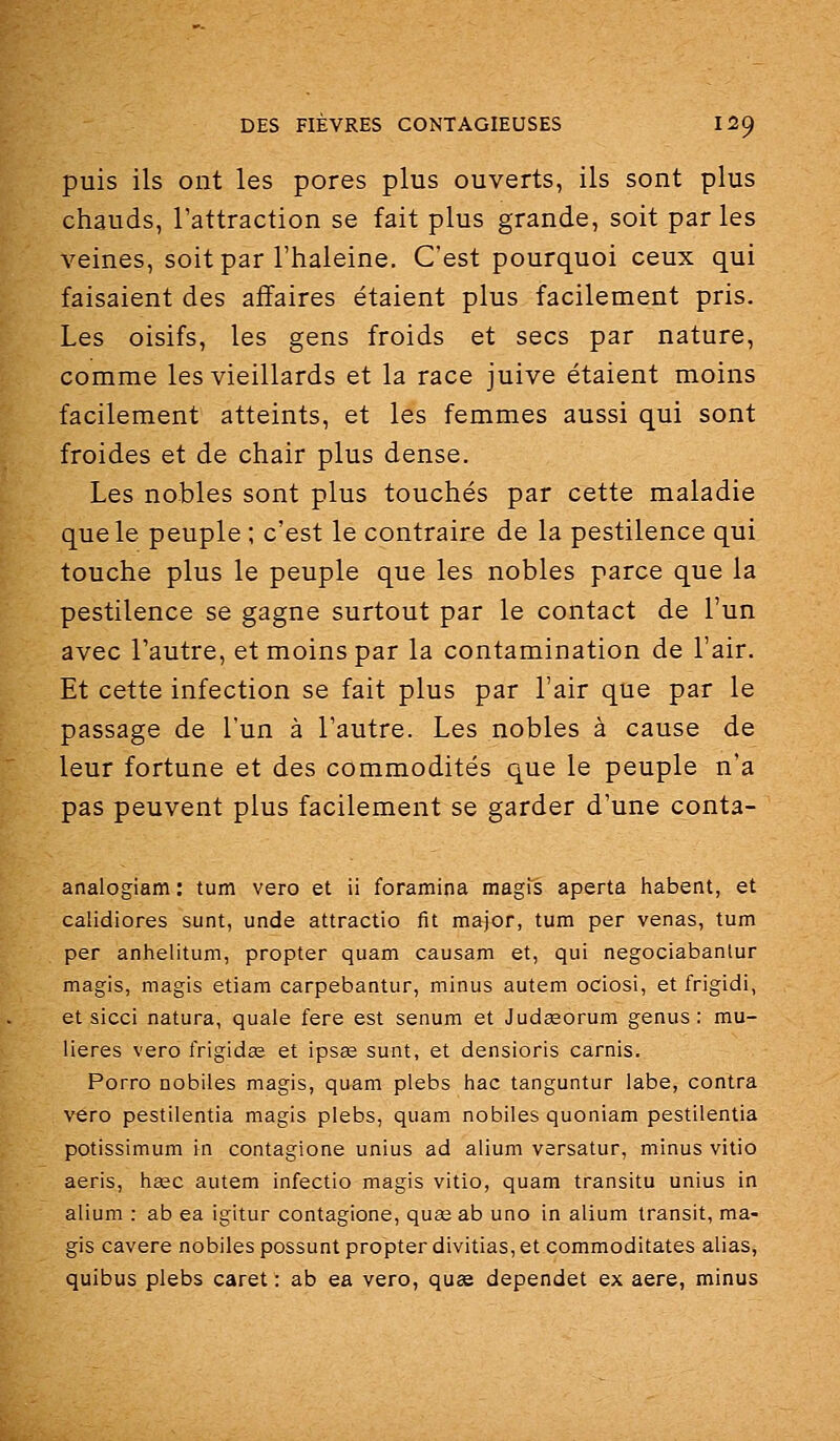 puis ils ont les pores plus ouverts, ils sont plus chauds, l'attraction se fait plus grande, soit par les veines, soit par l'haleine. C'est pourquoi ceux qui faisaient des affaires étaient plus facilement pris. Les oisifs, les gens froids et secs par nature, comme les vieillards et la race juive étaient moins facilement atteints, et les femmes aussi qui sont froides et de chair plus dense. Les nobles sont plus touchés par cette maladie que le peuple ; c'est le contraire de la pestilence qui touche plus le peuple que les nobles parce que la pestilence se gagne surtout par le contact de l'un avec l'autre, et moins par la contamination de l'air. Et cette infection se fait plus par l'air que par le passage de l'un à l'autre. Les nobles à cause de leur fortune et des commodités que le peuple n'a pas peuvent plus facilement se garder d'une conta- analogiam : tum vero et ii foramina magis aperta habent, et calidiores sunt, unde attractio fit major, tum par venas, tum per anhelitum, propter quam causam et, qui negociabanlur magis, magis etiam carpebantur, minus autem ociosi, et frigidi, et sicci natura, quale fere est senum et Judceorum genus : mu- lieres vero frigidœ et ipsœ sunt, et densioris carnis. Porro nobiles magis, quam plebs hac tanguntur labe, contra vero pestilentia magis plebs, quam nobiles quoniam pestilentia potissimum in contagione unius ad alium versatur, minus vitio aeris, haec autem infectio magis vitio, quam transitu unius in alium : ab ea igitur contagione, quas ab uno in alium transit, ma- gis cavere nobiles possunt propter divitias, et commoditates alias, quibus plebs caret : ab ea vero, quse dependet ex aère, minus
