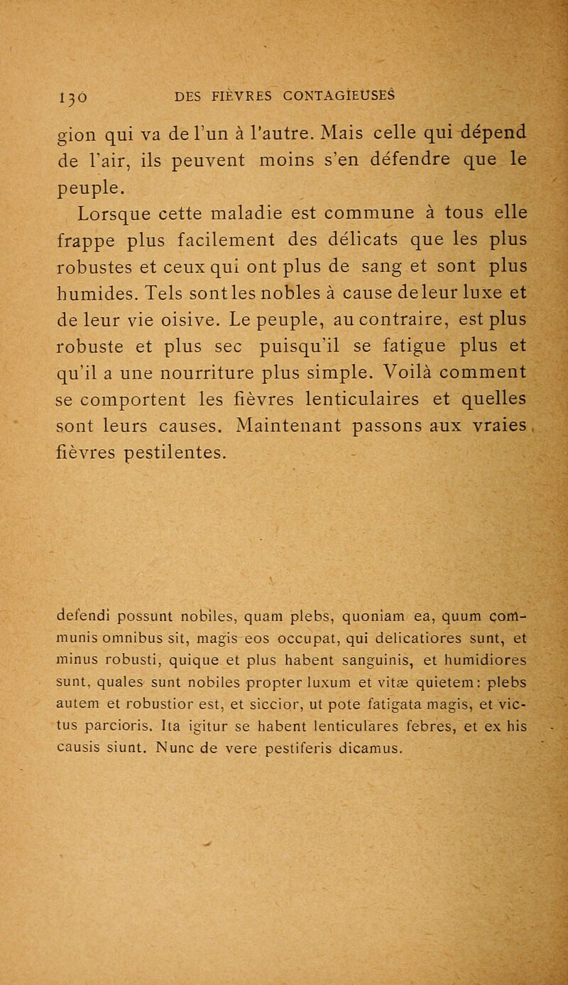gion qui va de l'un à l'autre. Mais celle qui dépend de l'air, ils peuvent moins s'en défendre que le peuple. Lorsque cette maladie est commune à tous elle frappe plus facilement des délicats que les plus robustes et ceux qui ont plus de sang et sont plus humides. Tels sont les nobles à cause de leur luxe et de leur vie oisive. Le peuple, au contraire, est plus robuste et plus sec puisqu'il se fatigue plus et qu'il a une nourriture plus simple. Voilà comment se comportent les fièvres lenticulaires et quelles sont leurs causes. Maintenant passons aux vraies fièvres pestilentes. defendi possunt noblles, quani plebs, quoniam ea, quum com- munis omnibus sit, magis eos occupât, qui delicatiores sunt, et minus robusti, quique et plus habent sanguinis, et humidiores sunt, quales sunt nobiles propter luxuni et vita; quietem: plebs autem et robustior est, et siccior, ut pote fatigata magis, et vic- tus parcioris. Ita igitur se habent lenticulares febres, et ex his causis siunt. Nunc de vere pestiferis dicamus.