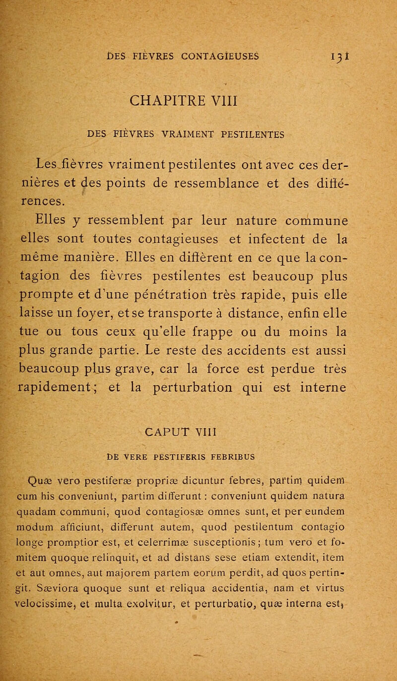 CHAPITRE VIII DES FIÈVRES VRAIMENT PESTILENTES Les fièvres vraiment pestilentes ont avec ces der- nières et des points de ressemblance et des diffé- rences. Elles y ressemblent par leur nature commune elles sont toutes contagieuses et infectent de la même manière. Elles en diffèrent en ce que la con- tagion des fièvres pestilentes est beaucoup plus prompte et d'une pénétration très rapide, puis elle laisse un foyer, et se transporte à distance, enfin elle tue ou tous ceux qu'elle frappe ou du moins la plus grande partie. Le reste des accidents est aussi beaucoup plus grave, car la force est perdue très rapidement ; et la perturbation qui est interne CAPUT VIII DE VERE PESTIFERIS FEBRIBUS Quêe vero pestiférée proprias dicuntur febres, partim quidem cum his conveniunt, partim differunt : conveniunt quidem natura quadam communi, quod contagiosas omnes sunt, et per eundem modum afficiunt, differunt autem, quod pestilentum contagio longe promptior est, et celerrimas susceptionis ; tum vero et fo- mitem quoque relinquit, et ad distans sese etiam extendit, item et aut omnes, aut majorem partem eorum perdit, ad quos pertin- git. Sa£viora quoque sunt et reliqua accidentia, nam et virtus velocissime, et multa exolvitur, et perturbatio, quse interna est»