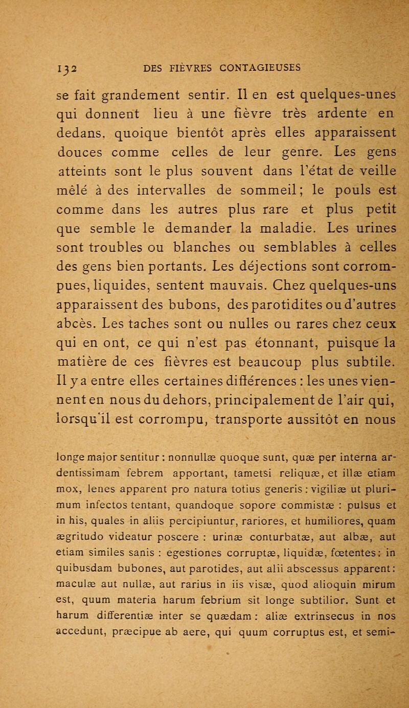 se fait grandement sentir. Il en est quelques-unes qui donnent lieu à une fièvre très ardente en dedans, quoique bientôt après elles apparaissent douces comme celles de leur genre. Les gens atteints sont le plus souvent dans Tétat de veille mêlé à des intervalles de sommeil ; le pouls est comme dans les autres plus rare et plus petit que semble le demander la maladie. Les urines sont troubles ou blanches ou semblables à celles des gens bien portants. Les déjections sont corrom- pues, liquides, sentent mauvais. Chez quelques-uns apparaissent des bubons, des parotidites ou d'autres abcès. Les taches sont ou nulles ou rares chez ceux qui en ont, ce qui n'est pas étonnant, puisque la matière de ces fièvres est beaucoup plus subtile. Il y a entre elles certaines différences : les unes vien- nent en nous du dehors, principalement de l'air qui, lorsqu'il est corrompu, transporte aussitôt en nous longe major sentitur : nonnuUœ quoque sunt, quée per interna ar- dentissimam febrem apportant, tametsi reliquae, et illœ etiam mox, lenes apparent pro natura totius generis : vigiliee ut pluri- mum infectos tentant, quandoque sopore commistïe : pulsus et in his, quales in aliis percipiuntur, rariores, et humiliores, quam œgritudo videatur poscere : urinae conturbatse, aut albae, aut etiam similes sanis : egestiones corruptœ, liquidae, fœtentes: in quibusdam bubones, aut parotides, aut alii abscessus apparent: macuiœ aut nullœ, aut rarius in iis visée, quod alioquin mirum est, quum materia harum febrium sit longe subtilior. Sunt et harum diflferentiœ inter se qusedam : aliœ extrinsecus in nos accedunt, praecipue ab aère, qui quum corruptus est, et semi-