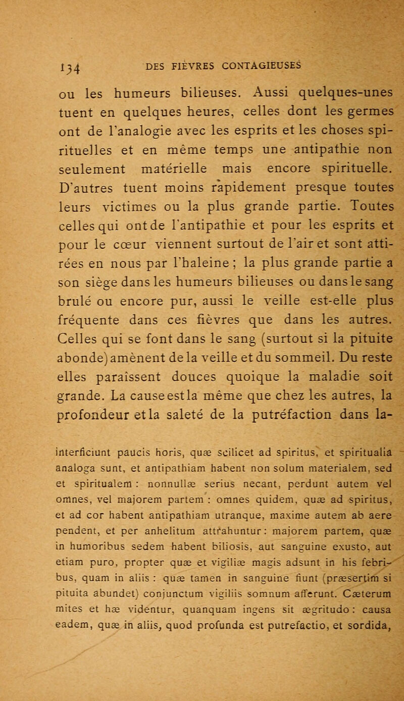 OU les humeurs bilieuses. Aussi quelques-unes tuent en quelques heures, celles dont les germes ont de l'analogie avec les esprits et les choses spi- rituelles et en même temps une antipathie non seulement matérielle mais encore spirituelle. D'autres tuent moins rapidement presque toutes leurs victimes ou la plus grande partie. Toutes celles qui ont de l'antipathie et pour les esprits et pour le cœur viennent surtout de l'air et sont atti- rées en nous par l'haleine ; la plus grande partie a son siège dans les humeurs bilieuses ou dans le sang brûlé ou encore pur, aussi le veille est-elle plus fréquente dans ces fièvres que dans les autres. Celles qui se font dans le sang (surtout si la pituite abonde) amènent de la veille et du sommeil. Du reste elles paraissent douces quoique la maladie soit grande. La causeestla même que chez les autres, la profondeur et la saleté de la putréfaction dans la- interficiunt paucis horis, quœ scilicet ad spiritus, et spiritualia analoga sunt, et antipathiam habent non solum materialem, sed et spiritualem : nonnullce serius necant, perdunt autem vel omnes, vel majorem partem : omnes quidem, qu£e ad spiritus, et ad cor habent antipathiam utranque, maxime autem ab aere pendent, et per anhelitum attfahuntur: majorem partem, quœ in humoribus sedem habent biliosis, aut sanguine exusto, aut etiam puro, propter quee et vigilias magis adsunt in his febri- bus, quam in aliis : quœ tamen in sanguine fiunt (prœsertim si pituita abundet) conjunctum vigiliis somnum afferunt. Cseterum mites et hae videntur, quanquam ingens sit aegritudo : causa eadem, quœ in aliis, quod profunda est putrefaetio, et sordida,