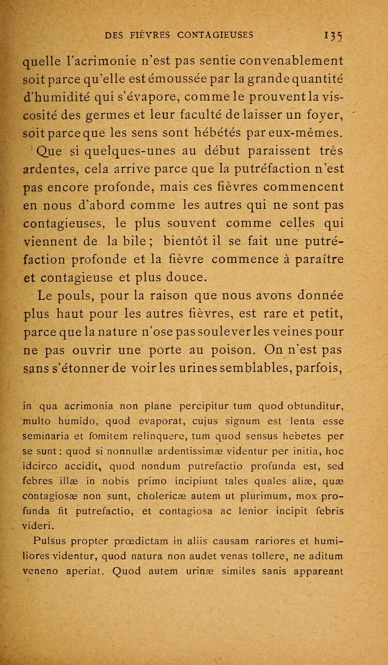 quelle l'acrimonie n'est pas sentie convenablement soit parce qu'elle est émoussée par la grande quantité d'humidité qui s'évapore, comme le prouvent la vis- cosité des germes et leur faculté délaisser un foyer, soit parce que les sens sont hébétés par eux-mêmes. Que si quelques-unes au début paraissent très ardentes, cela arrive parce que la putréfaction n'est pas encore profonde, mais ces fièvres commencent en nous d'abord comme les autres qui ne sont pas contagieuses, le plus souvent comme celles qui viennent de la bile ; bientôt il se fait une putré- faction profonde et la fièvre commence à paraître et contagieuse et plus douce. Le pouls, pour la raison que nous avons donnée plus haut pour les autres fièvres, est rare et petit, parce que la nature n'ose pas souleverles veines pour ne pas ouvrir une porte au poison. On n'est pas sans s'étonner de voir les urines semblables, parfois, in qua acrimonia non plane percipitur tum quod obtunditur, multo humido, quod évaporât, cujus signum est lenta esse seminaria et fomitem relinquere, tum quod sensus hebetes per se sunt ; quod si nonnuUee ardentissimœ videntur per initia, hoc idcirco accidit, quod nondum putrefactio profunda est, sed febres illae in nobis primo incipiunt taies quales alise, quaî contagiosae non sunt, cholericse autem ut plurimum, mox pro- funda fit putrefactio, et contagiosa ac lenior incipit febris videri. Pulsus propter prœdictam in aliis causam rariores et humi- liores videntur, quod natura non audet venas tollere, ne aditum veneno aperiat. Quod autem urinse similes sanis appareant