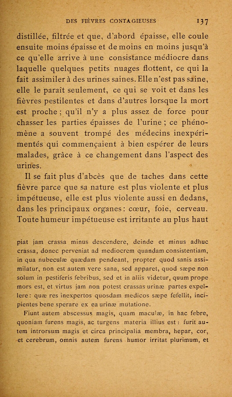 distillée, filtrée et que, d'abord épaisse, elle coule ensuite moins épaisse et de moins en moins jusqu'à ce qu'elle arrive à une consistance médiocre dans laquelle quelques petits nuages flottent, ce qui la fait assimiler à des urines saines. Elle n'est pas saine, elle le paraît seulement, ce qui se voit et dans les fièvres pestilentes et dans d'autres lorsque la mort est proche ; qu'il n'y a plus assez de force pour chasser les parties épaisses de l'urine ; ce phéno- mène a souvent trompé des médecins inexpéri- mentés qui commençaient à bien espérer de leurs malades, grâce à ce changement dans l'aspect des urines. Il se fait plus d'abcès que de taches dans cette fièvre parce que sa nature est plus violente et plus impétueuse, elle est plus violente aussi en dedans, dans les principaux organes : cœur, foie, cerveau. Toute humeur impétueuse est irritante au plus haut piat jam crassa minus descendere, deinde et minus adhuc crassa, donec perveniat ad mediocrem quandam consistentiam, in qua nubeculœ qusedam pendeant, propter quod sanis assi- milatur, non est autem vere sana, sed apparet, quod ssepe non solum in pestiferis febribus, sed et in aliis videtur, quum prope mors est, et virtus jam non potest crassas urinse partes expel- lere: quœ res inexpertos quosdam medicos ssepe fefellit, inci- pientes bene sperare ex ea urinas mutatione. Fiunt autem abscessus magis, quam maculse, in hac febre, quoniam furens magis, ac turgens materia illius est : furit au- tem introrsum magis et circa principalia membra, hepar, cor, et cerebrum, omnis autem furens humor irritât plurimum, et