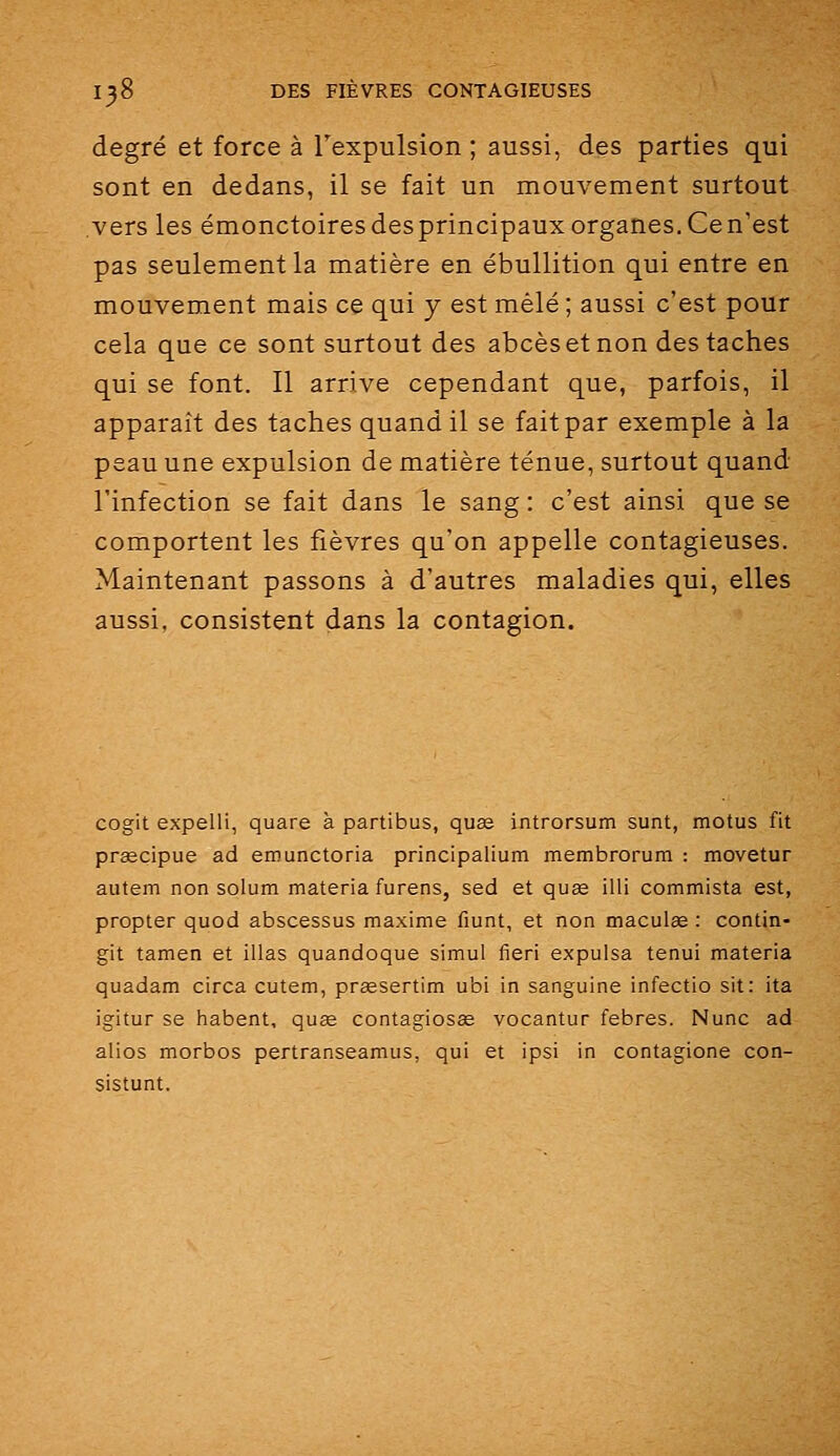 degré et force à l'expulsion; aussi, des parties qui sont en dedans, il se fait un mouvement surtout vers les émonctoiresdesprincipauxorganes.Cen'est pas seulement la matière en ébullition qui entre en mouvement mais ce qui y est mêlé ; aussi c'est pour cela que ce sont surtout des abcèsetnon des taches qui se font. Il arrive cependant que, parfois, il apparaît des taches quand il se fait par exemple à la peau une expulsion de matière ténue, surtout quand l'infection se fait dans le sang : c'est ainsi que se comportent les fièvres qu'on appelle contagieuses. Maintenant passons à d'autres maladies qui, elles aussi, consistent dans la contagion. cogit expelli, quare à partibus, quœ introrsum sunt, motus fit prœcipue ad emunctoria principalium membrorum : movetur autem non solum materia furens, sed et quœ illi commista est, propter quod abscessus maxime fiunt, et non maculœ : contin- git tamen et illas quandoque simul fieri expulsa tenui materia quadam circa cutem, praesertim ubi in sanguine infectio sit: ita igitur se habent, quse contagiosse vocantur febres. Nunc ad alios morbos pertranseamus, qui et ipsi in contagione con- sistunt.