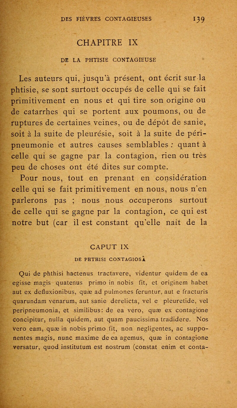 CHAPITRE IX DE LA PHTISIE CONTAGIEUSE Les auteurs qui, jusqu'à présent, ont écrit sur la phtisie, se sont surtout occupés de celle qui se fait primitivement en nous et qui tire son origine ou de catarrhes qui se portent aux poumons, ou de ruptures de certaines veines, ou de dépôt de sanie, soit à la suite de pleurésie, soit à la suite de péri- pneumonie et autres causes semblables ; quant à celle qui se gagne par la contagion, rien ou très peu de choses ont été dites sur compte. Pour nous, tout en prenant en considération celle qui se fait primitivement en nous, nous n'en parlerons pas ; nous nous occuperons surtout de celle qui se gagne par la contagion, ce qui est notre but (car il est constant qu'elle naît de la CAPUT IX DE PHTHISI CONTAGIOSA Qui de phthisi hactenus tractavere, videntur quidem de ea egisse magis quatenus primo in nobis fit, et originem habet aut ex defluxionibus, quse ad pulmones feruntur. aut e fracturis quarundam venarum, aut sanie derelicta, vel e pleuretide, vel peripneumonia, et similibus: de ea vero, quse ex contagione concipitur, nulla quidem, aut quam paucissima tradidere. Nos vero eam, quae in nobis primo fit, non négligentes, ac suppo- nentes magis, nunc maxime de ea agemus, quse in contagione versatur, quod institutum est nostrum (constat enim et conta-