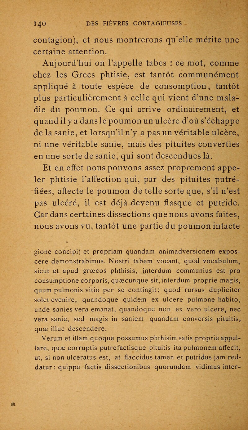 contagion), et nous montrerons qu'elle mérite une certaine attention. Aujourd'hui on l'appelle tabès : ce mot, comme chez les Grecs phtisie, est tantôt communément appliqué à toute espèce de consomption, tantôt plus particulièrement à celle qui vient d'une mala- die du poumon. Ce qui arrive ordinairement, et quand il y a dans le poumon un ulcère d'où s'échappe de la sanie, et lorsqu'il n'y a pas un véritable ulcère, ni une véritable sanie, mais des pituites converties en une sorte de sanie, qui sont descendues là. Et en effet nous pouvons assez proprement appe- ler phtisie l'affection qui, par des pituites putré- fiées, affecte le poumon de telle sorte que, s'il n'est pas ulcéré, il est déjà devenu flasque et putride. Car dans certaines dissections que nous avons faites, nous avons vu, tantôt une partie du poumon intacte gione concipi) et propriam quandam animadversionem expos- cere demonstrabimus. Nostri tabem vocant, quod vocabulum, sicut et apud grœcos phthisis, interdum communius est pro consumptione corporis.qusecunque sit, interdum proprie magis, quum pulmonis vitio per se contingit: quod rursus dupliciter solet evenire, quandoque quidem ex ulcère pulmone habito, unde sanies vera émanât, quandoque non ex vero ulcère, nec vera sanie, sed magis in saniem quandam conversis pituitis, qu£e illuc descendere. Verum et illam quoque possumus phthisim satis proprie appel- lare, qu£e corruptis putrefactisque pituitis itapulmonem affecit, ut, si non ulceratus est, at flaccidus tamen et putridus jam red- datur:quippe factis dissectionibus quorundam vidimus inter-