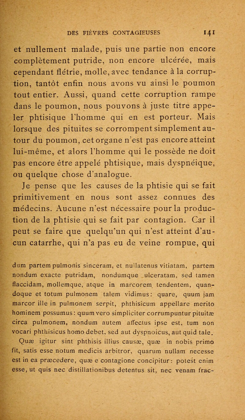 et nullement malade, puis une partie non encore complètement putride, non encore ulcérée, mais cependant flétrie, molle, avec tendance à la corrup- tion, tantôt enfin nous avons vu ainsi le poumon tout entier. Aussi, quand cette corruption rampe dans le poumon, nous pouvons à juste titre appe- ler phtisique Thomme qui en est porteur. Mais lorsque des pituites se corrompent simplement au- tour du poumon, cet organe n'est pas encore atteint lui-même, et alors l'homme qui le possède ne doit pas encore être appelé phtisique, mais dyspnéique, ou quelque chose d'analogue. Je pense que les causes de la phtisie qui se fait primitivement en nous sont assez connues des médecins. Aucune n'est nécessaire pour la produc- tion de la phtisie qui se fait par contagion. Car il peut se faire que quelqu'un qui n'est atteint d'au- cun catarrhe, qui n'a pas eu de veine rompue, qui dum partem pulmonis sinceram, et nullatenus vitiatam, partem nondum exacte putridam, nondumque ulceratam, sed tamen flaccidam, mollemque, atque in marcorem tendentem, quan- doque et totum pulmonem talem vidimus : quare, quum jam marcor ille in pulmonem serpit, phthisicum appellare merito hominem possumus: quum vero simpliciter corrumpuntur pituitœ circa pulmonem, nondum autem affeclus ipse est, tum non vocari phthisicus homo débet, sed aut dyspnoicus, aut quid taie. Quas igitur sint phthisis illius causœ, quse in nobis primo fit, satis esse notum medicis arbitrer, quarum nuUam necesse est in ea prœcedere, quas e contagione concipitur: potest enim esse, ut quis nec distillationibus detentus sit, nec venam frac-