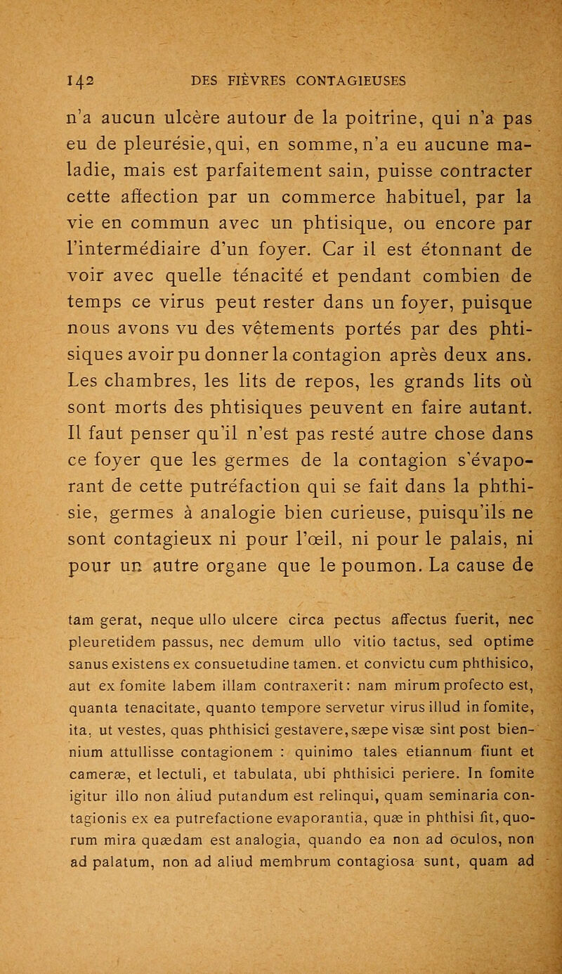 n'a aucun ulcère autour de la poitrine, qui n'a pas eu de pleurésie, qui, en somme, n'a eu aucune ma- ladie, mais est parfaitement sain, puisse contracter cette affection par un commerce habituel, par la vie en commun avec un phtisique, ou encore par l'intermédiaire d'un foyer. Car il est étonnant de voir avec quelle ténacité et pendant combien de temps ce virus peut rester dans un foyer, puisque nous avons vu des vêtements portés par des phti- siques avoir pu donner la contagion après deux ans. Les chambres, les lits de repos, les grands lits où sont morts des phtisiques peuvent en faire autant. Il faut penser qu'il n'est pas resté autre chose dans ce foyer que les germes de la contagion s'évapo- rant de cette putréfaction qui se fait dans la phthi- sie, germes à analogie bien curieuse, puisqu'ils ne sont contagieux ni pour l'œil, ni pour le palais, ni pour un autre organe que le poumon. La cause de tam gerat, neque uUo ulcère circa pectus affectus fuerit, nec pleuretidem passus, nec demum uUo vitio tactus, sed optime sanus existens ex consuetudine tam en. et convictu cum phthisico, aut ex fomite labem illam contraxerit: nam mirum profecto est, quanta tenacitate, quanto temppre servetur virus illud in fomite, ita. ut vestes, quas phthisici gestavere,seepe visas slnt post bien- nium attullisse contagionem : quinimo taies etiannum fiunt et camerœ, etlectuli, et tabulata, ubi phthisici periere. In fomite igitur illo non àliud putandum est relinqui, quam seminaria con- tagionis ex ea putrefactione evaporantia, quœ in phthisi fit, quo- rum mira queedam est analogia, quando ea non ad oculos, non ad palatum, non ad aliud membrum contagiosa sunt, quam ad
