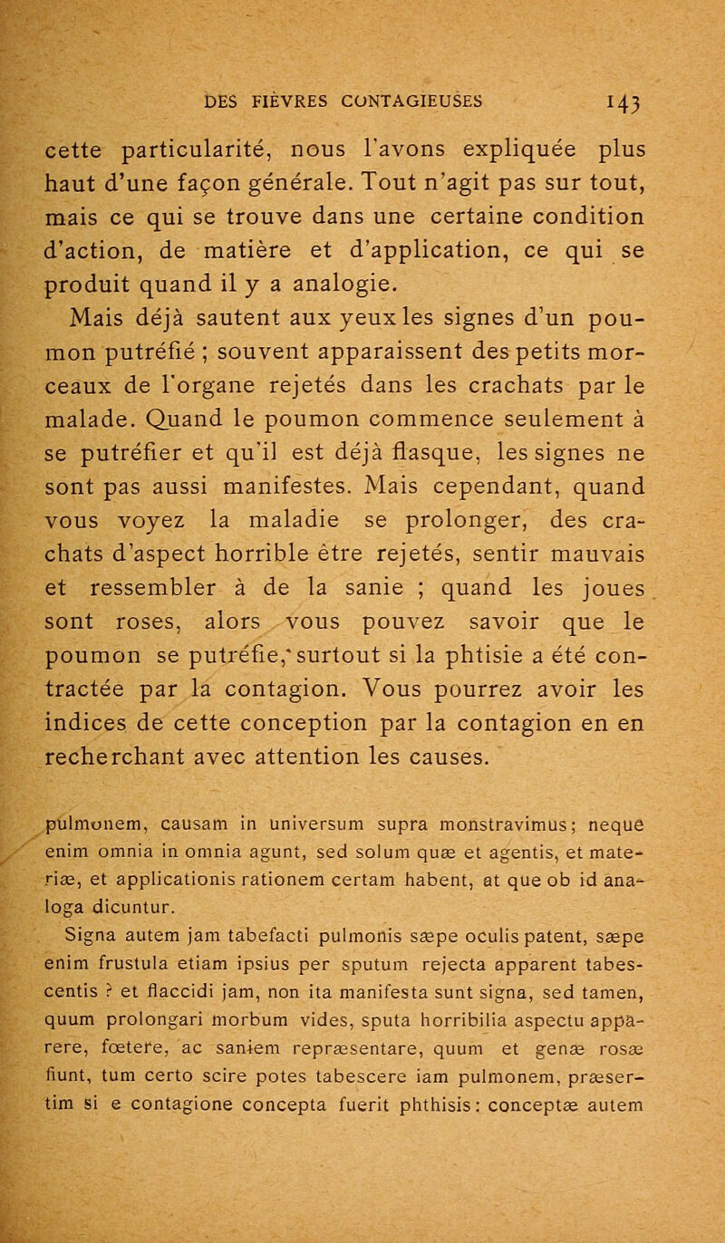 cette particularité, nous l'avons expliquée plus haut d'une façon générale. Tout n'agit pas sur tout, mais ce qui se trouve dans une certaine condition d'action, de matière et d'application, ce qui se produit quand il y a analogie. Mais déjà sautent aux yeux les signes d'un pou- mon putréfié ; souvent apparaissent des petits mor- ceaux de l'organe rejetés dans les crachats par le malade. Quand le poumon commence seulement à se putréfier et qu'il est déjà flasque, les signes ne sont pas aussi manifestes. Mais cependant, quand vous voyez la maladie se prolonger, des cra- chats d'aspect horrible être rejetés, sentir mauvais et ressembler à de la sanie ; quand les joues sont roses, alors vous pouvez savoir que le poumon se putréfie,* surtout si la phtisie a été con- tractée par la contagion. Vous pourrez avoir les indices de cette conception par la contagion en en recherchant avec attention les causes. pulmonem, causam in universum supra monstravitnus; neque enim omnia in omnia agunt, sed solum quee et agentis, et mate- rias, et applicationis rationem certam habent, at que ob id ana- loga dicuntur. Signa autem jam tabefacti puimonis sœpe ocuiis patent, sagpe enim frustula etiam ipsius per sputum rejecta apparent tabes- centis ? et flaccidi jam, non ita manifesta sunt signa, sed tamen, quum prolongari morbum vides, sputa liorribilia aspectu appa- rere, fœtere, ac saniem reprassentare, quum et genee rosag fiunt, tum certo scire potes tabescere iam pulrnonem, prseser- tim si e contagione concepta fuerit phtiiisis : concepts autem