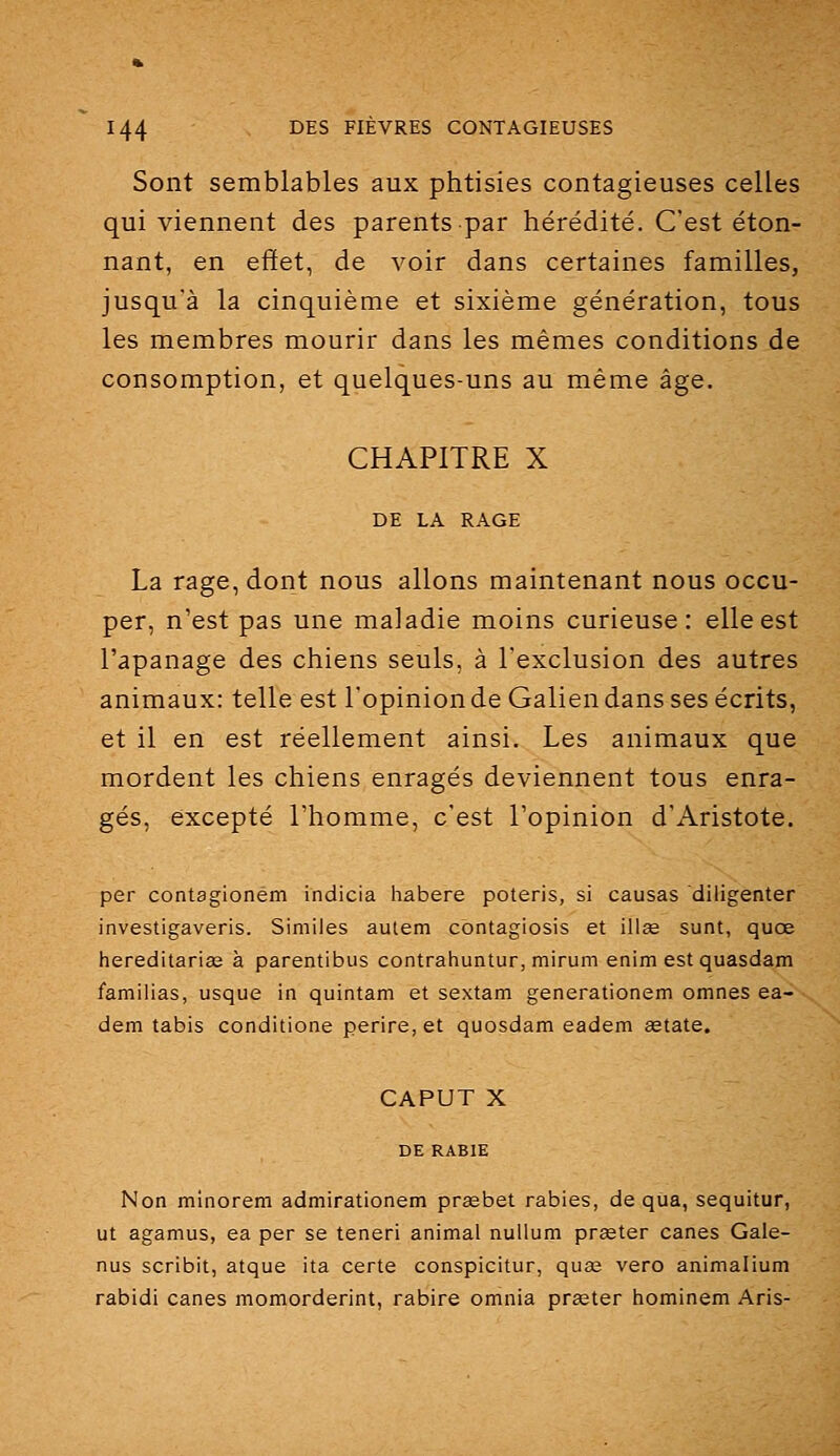 Sont semblables aux phtisies contagieuses celles qui viennent des parents par hérédité. C'est éton- nant, en effet, de voir dans certaines familles, jusqu'à la cinquième et sixième génération, tous les membres mourir dans les mêmes conditions de consomption, et quelques-uns au même âge. CHAPITRE X DE LA RAGE La rage, dont nous allons maintenant nous occu- per, n'est pas une maladie moins curieuse: elle est l'apanage des chiens seuls, à l'exclusion des autres animaux: telle est l'opinion de Galien dans ses écrits, et il en est réellement ainsi. Les animaux que mordent les chiens enragés deviennent tous enra- gés, excepté l'homme, c'est l'opinion d'Aristote. per contagionem indicia habere poteris, si causas diligenter investigaveris. Similes autem cbntagiosis et illse sunt, quœ hereditaria2 à parentibus contrahuntur,mirum enim est quasdam familias, usque in quintam et sextam generationem omnes ea- dem tabis conditione perire, et quosdam eadem astate. CAPUT X DE RABIE Non minorem admirationem prïebet rabies, de qua, sequitur, ut agamus, ea per se teneri animal nuUum prseter canes Gale- nus scribit, atque ita certe conspicitur, quas vero animalium rabidi canes momorderint, rabire omnia prœter hominem Aris-