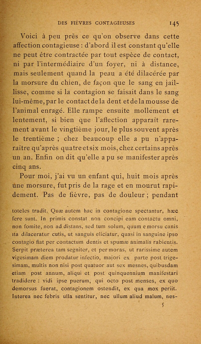 Voici à peu près ce qu'on observe dans cette affection contagieuse : d'abord il est constant qu'elle ne peut être contractée par tout espèce de contact, ni par l'intermédiaire d'un foyer, ni à distance, mais seulement quand la peau a été dilacérée par la morsure du chien, de façon que le sang en jail- lisse, comme si la contagion se faisait dans le sang lui-même, par le contact de la dent et de la mousse de l'animal enragé. Elle rampe ensuite mollement et lentement, si bien que l'affection apparaît rare- ment avant le vingtième jour, le plus souvent après le trentième ; chez beaucoup elle a pu n'appa- raître qu'après quatre etsix mois, chez certains après un an. Enfin on dit qu'elle a pu se manifester après cinq ans. Pour moi, j'ai vu un enfant qui, huit mois après une morsure, fut pris de la rage et en mourut rapi- dement. Pas de fièvre, pas de douleur ; pendant totales tradit. Quœ autem hac ia contagione spectantur, haec fere sunt. In primis constat non concipi eam contacta omni, non fomite, non ad distans, sed tum solum, quum emorsu canis ita dilaceratur cutis, ut sanguis eliciatur, quasi in sanguine ipso contagio fiât per contactum dentis et spumae animalis rabientis. Serpit prasterea tam segniter, et permoras, ut rarissime autem vigesimam diem prodatur infectio, majori ex parte post trige- simani, multis non nisi post quatuor aut sex mesnes, quibusdam etiam post annum, aliqui et post quinquennium manifestari tradidere : vidi ipse puerum, qui octo post menses, ex quo demorsus fuerat, contagion.em ostendit, ex qua mox periit. Interea nec febris ulla sentitur, nec ullum aliud malum, nes- 5