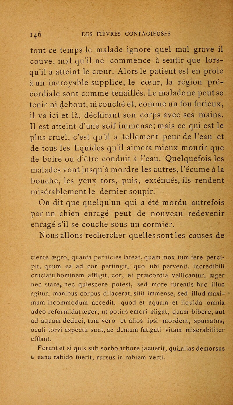 tout ce temps le malade ignore quel mal grave il couve, mal qu'il ne commence à sentir que lors- qu'il a atteint le cœur. Alors le patient est en proie à un incroyable supplice, le cœur, la région pré- cordiale sont comme tenaillés. Le malade ne peut se tenir ni debout, ni couché et, comme un fou furieux, il va ici et là, déchirant son corps avec ses mains. Il est atteint d'une soif immense; mais ce qui est le plus cruel, c'est qu'il a tellement peur de l'eau et de tous les liquides qu'il aimera mieux mourir que de boire ou d'être conduit à l'eau. Quelquefois les malades vont jusqu'à mordre les autres, l'écume à la bouche, les yeux tors, puis, exténués, ils rendent misérablement le dernier soupir. On dit que quelqu'un qui a été mordu autrefois par un chien enragé peut de nouveau redevenir enragé s'il se couche sous un cormier. Nous allons rechercher quelles sont les causes de ciente sègro, quanta peraicies lateat, quam mox tum fere perci- pit, quum ea ad cor pertingit, quo ubi pervenit, incredibili cruciatu hominem affligit, cor, et prœcordia vellicantur, asger nec stare, nec quiescere potest, sed more furentis hue illuc agilur, manibus corpus dilacerat, silit immense, sed illud maxi- mum incommodum accedit, quod et aquam et liquida omnia adeo reformidat asger, ut potius emori eligat, quam bibere, aut ad aquam deduci, tum vero et alios ipsi mordent, spumatos, oculi torvi aspectu sunt, ac demum fatigati vitam miserabiliter eftîant. Ferunt et si quis sub sorbo arbore jaeuerit, quLalias demorsus a eane rabido fuerit, rursus in rabiem verti.
