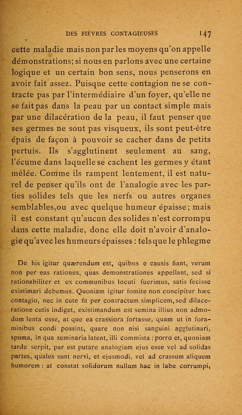 cette maladie mais non par les moyens qu'on appelle démonstrations; si nous en parlons avec une certaine logique et un certain bon sens, nous penserons en avoir fait assez. Puisque cette contagion ne se con- tracte pas par l'intermédiaire d'un foyer, qu'elle ne se fait pas dans la peau par un contact simple mais par une dilacération de la peau, il faut penser que ses germes ne sont pas visqueux, ils sont peut-être épais de façon à pouvoir se cacher dans de petits pertuis. Ils s'agglutinent seulement au sang, l'écume dans laquelle se cachent les germes y étant mêlée. Comme ils rampent lentement, il est natu- rel de penser qu'ils ont de l'analogie avec les par- ties solides tels que les nerfs ou autres organes semblables,ou avec quelque humeur épaisse; mais il est constant qu'aucun des solides n'est corrompu dans cette maladie, donc elle doit n'avoir d'analo- gie qu'avec les humeurs épaisses : telsquelephlegme De his igitur quEerendum est, quibiis e causis fiant, verum non per eas rationes, quas demonstrationes appellant, sed si rationabiliter et ex communibus locuti fuerimus, satis fecisse existimari debemus. Quoniam igitur fomite non concipitur hœc contagio, nec in cute fit par coniractum simplicem, sed dilace- ratione cutis indiget, existimandum est semina illius non admo- dum lenta esse, at que ea crassiora fortasse, quam ut in fora- minibus condi possint, quare rton nisi sanguini agglutinari, spuma, in qua seminaria latent, illi commista : porro et, quoniam tarde serpit, par est putare anaiogiam ejus esse vel ad solidas partes, quales sunt nervi, et ejusmodi, vel ad crassum aliquem humorem : at constat solidorum nuUum hae in labe corrumpi,