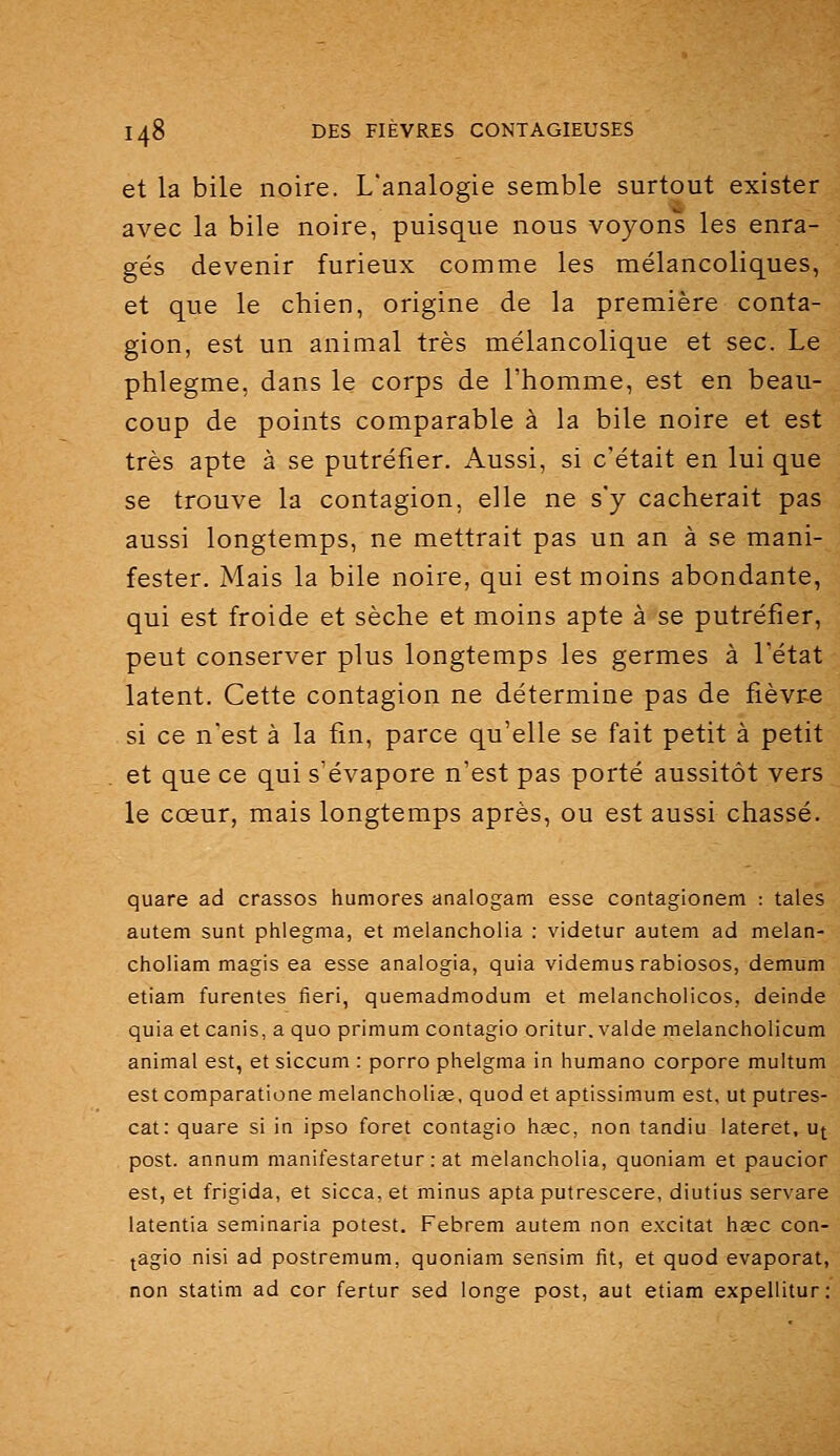 et la bile noire. L'analogie semble surtout exister avec la bile noire, puisque nous voyons les enra- gés devenir furieux comme les mélancoliques, et que le chien, origine de la première conta- gion, est un animal très mélancolique et sec. Le phlegme, dans le corps de l'homme, est en beau- coup de points comparable à la bile noire et est très apte à se putréfier. Aussi, si c'était en lui que se trouve la contagion, elle ne s'y cacherait pas aussi longtemps, ne mettrait pas un an à se mani- fester. Mais la bile noire, qui est moins abondante, qui est froide et sèche et moins apte à se putréfier, peut conserver plus longtemps les germes à l'état latent. Cette contagion ne détermine pas de fièvr-e si ce n'est à la fin, parce qu'elle se fait petit à petit et que ce qui s'évapore n'est pas porté aussitôt vers le cœur, mais longtemps après, ou est aussi chassé. quare ad crassos humores analogam esse contagionem : taies autem sunt phlegma, et melancholia : videtur autem ad melan- choliam magis ea esse analogia, quia videmusrabiosos, demum etiam furentes fieri, quemadmodum et melancholicos, deinde quia et canis, a quo primum contagio oritur.valde melancholicum animal est, et siccum : porro phelgma in humano corpore multum est comparatione melancholiîe, quod et aptissimum est, ut putres- cat: quare si in ipso foret contagio ii^ec, non tandiu lateret. ut post. annum manifestaretur : at melancholia, quoniam et paucior est, et frigida, et sicca, et minus apta putrescere, diutius servare latentia seminaria potest. Febrem autem non excitât hsec con- tagio nisi ad postremum, quoniam sensim fit, et quod évaporât, non statim ad cor fertur sed longe post, aut etiam expellitur;