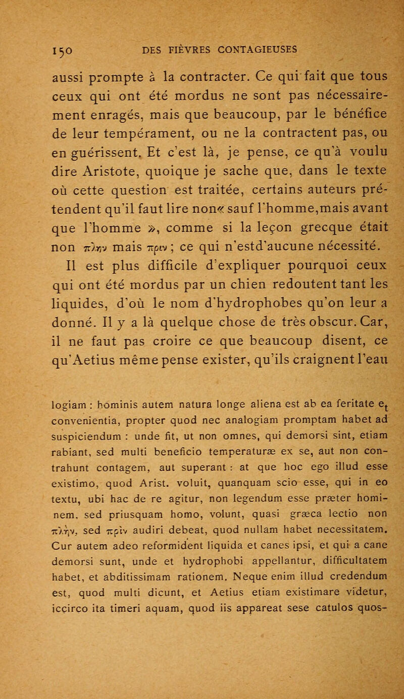 aussi prompte à la contracter. Ce qui fait que tous ceux qui ont été mordus ne sont pas nécessaire- ment enragés, mais que beaucoup, par le bénéfice de leur tempérament, ou ne la contractent pas, ou en guérissent. Et c'est là, je pense, ce qu'à voulu dire Aristote, quoique je sache que, dans le texte où cette question est traitée, certains auteurs pré- tendent qu'il faut lire non-^c sauf l'homme,mais avant que l'homme », comme si la leçon grecque était non 7r/>]v mais xpiv ; ce qui n'estd'aucune nécessité. Il est plus difficile d'expliquer pourquoi ceux qui ont été mordus par un chien redoutent tant les liquides, d'où le nom d'hydrophobes qu'on leur a donné. Il y a là quelque chose de très obscur. Car, il ne faut pas croire ce que beaucoup disent, ce qu'Aetius même pense exister, qu'ils craignent l'eau logiam : hominis autem natura longe aliéna est ab ea feritate e^ convenientia, propter quod nec analogiam promptam habet ad suspiciendum : unde fit, ut non omnes, qui demorsi sint, etiam rabiant, sed multi bénéficie temperaturœ ex se, aut non con- trahunt contagem, aut superant : at que hoc ego illud esse existimo, quod Arist. voluit, quanquam scio esse, qui in eo textu, ubi hac de re agitur, non legendum esse praster homi- nem, sed priusquam homo, volunt, quasi greeca lectio non TT/.Ylv, sed Ttptv audiri debeat, quod nuUam habet necessitatem. Cur autem adeo reformident liquida et canes ipsi, et qui a cane demorsi sunt, unde et hydrophobi appellantur, difficultatem habet, et abditissimam rationem. Neque enim illud credendum est, quod multi dicunt, et Aetius etiam existimare videtur, icçirço ita timeri aquam, quod iis appareat sese catulos quos-