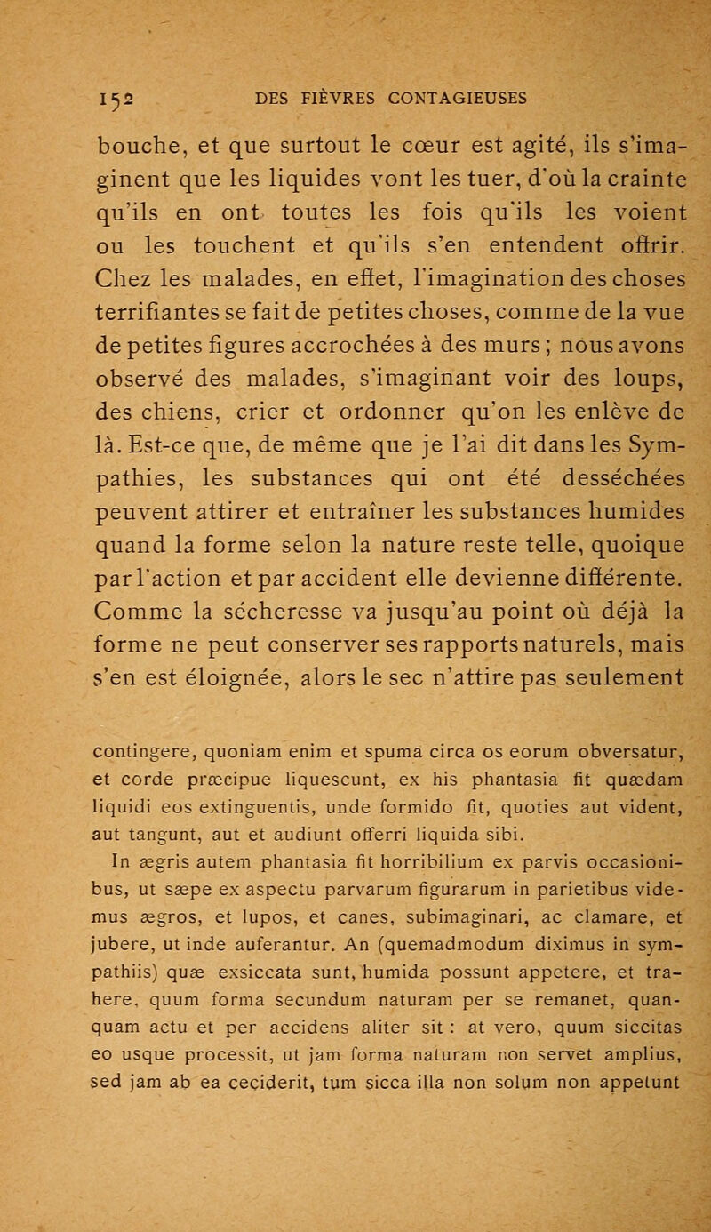 bouche, et que surtout le cœur est agité, ils s'ima- ginent que les liquides vont les tuer, d'où la crainte qu'ils en ont toutes les fois qu'ils les voient ou les touchent et qu'ils s'en entendent offrir. Chez les malades, en effet, l'imagination des choses terrifiantes se fait de petites choses, comme de la vue de petites figures accrochées à des murs ; nous avons observé des malades, s'imaginant voir des loups, des chiens, crier et ordonner qu'on les enlève de là. Est-ce que, de même que je l'ai dit dans les Sym- pathies, les substances qui ont été desséchées peuvent attirer et entraîner les substances humides quand la forme selon la nature reste telle, quoique par l'action et par accident elle devienne différente. Comme la sécheresse va jusqu'au point où déjà la forme ne peut conserver ses rapports naturels, mais s'en est éloignée, alors le sec n'attire pas seulement contingere, quoniam enim et spuma circa os eorum obversatur, et corde preecipue liquescunt, ex his phantasia fit quœdam liquidi eos extinguentis, unde formido fit, quoties aut vident, aut tangunt, aut et audiunt offerri liquida sibi. In aegris autem phantasia fit horribilium ex parvis occasioni- bus, ut sagpe ex aspeclu parvarum figurarum in parietibus vide- mus segros, et lupos, et canes, subimaginari, ac clamare, et jubere, ut inde auferantur. An (quemadmodum diximus in sym- pathiis) quse exsiccata sunt, humida possunt appetere, et tra- here. quum forma secundum naturam per se remanet, quan- quam actu et per accidens aliter sit : at vero, quum siccitas eo usque processit, ut jam forma naturam non servet amplius, sed jam ab ea ceçiderit, tum sicca illa non solqm non appelant
