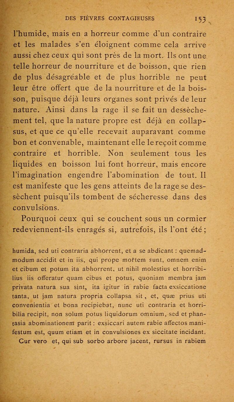 l'humide, mais en a horreur comme d'un contraire et les malades s'en éloignent comme cela arrive aussi chez ceux qui sont près de la mort. Ils ont une telle horreur de nourriture et de boisson, que rien de plus désagréable et de plus horrible ne peut leur être offert que de la nourriture et de la bois- son, puisque déjà leurs organes sont privés de leur nature. Ainsi dans la rage il se fait un dessèche- ment tel, que la nature propre est déjà en collap- sus, et que ce qu'elle recevait auparavant comme bon et convenable, maintenant elle le reçoit comme contraire et horrible. Non seulement tous les liquides en boisson lui font horreur, mais encore l'imagination engendre l'abomination de tout. Il est manifeste que les gens atteints de la rage se des- sèchent puisqu'ils tombent de sécheresse dans des convulsions. Pourquoi ceux qui se couchent sous un cormier redeviennent-ils enragés si, autrefois, ils l'ont été ; humida, sed uti contraria abhorrent, et a se abdicant : quemad- modum accidit et in iis, qui prope moftem sunt, omnem enim et cibum et potum ita abhorrent, ut nihil molestius et horribi- lius iis offeratur quam cibus et potus, quoniam membra jam privata natura sua sint, ita igitur in rabie facta exsiccatione tanta, ut jam natura propria collapsa sit, et, quœ prius uti convenientia et bona recipiebat, nunc uti contraria et horri- bilia recipit, non solum potus liquidorum omnium, sed et phan- tasia abominationem parit : exsiccari autem rabie affectos mani- festum est, quum etiam et in convulsiones ex siccitate incidant. Cur vero et, qui sub sorbo arbore jacent, rursus in rablem