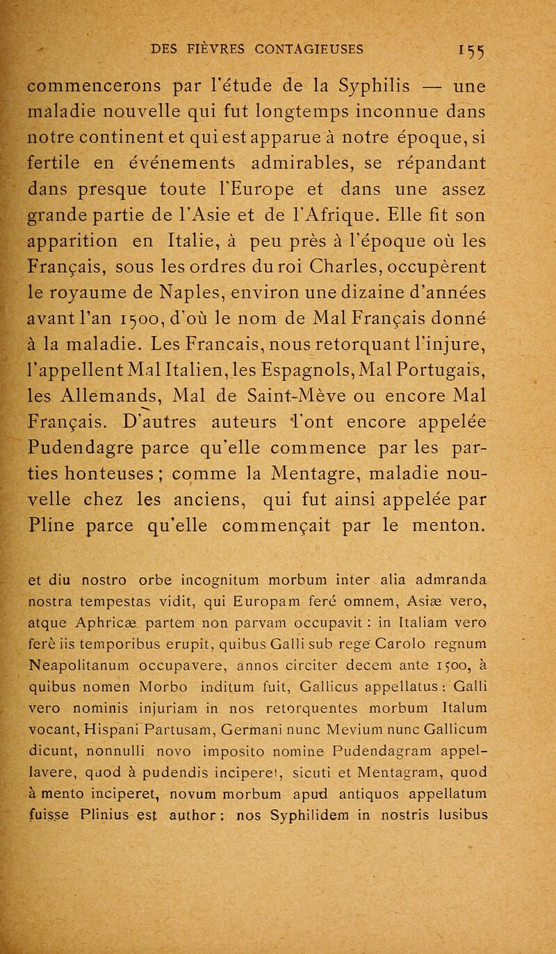 commencerons par l'étude de la Syphilis — une maladie nouvelle qui fut longtemps inconnue dans notre continent et qui est apparue à notre époque, si fertile en événements admirables, se répandant dans presque toute l'Europe et dans une assez grande partie de l'Asie et de l'Afrique. Elle fit son apparition en Italie, à peu près à l'époque où les Français, sous les ordres du roi Charles, occupèrent le royaume de Naples, environ une dizaine d'années avant l'an 1500, d'où le nom de Mal Français donné à la maladie. Les Français, nous rétorquant l'injure, l'appellent Mal Italien, les Espagnols, Mal Portugais, les Allemands, Mal de Saint-Mève ou encore Mal Français. D'autres auteurs 4'ont encore appelée Pudendagre parce qu'elle commence par les par- ties honteuses ; comme la Mentagre, maladie nou- velle chez les anciens, qui fut ainsi appelée par Pline parce qu'elle commençait par le menton. et diu nostro orbe incognitum morbum inter alia admranda nostra tempestas vidit, qui Europam feré omnem, Asise vero, atque Aphricœ partem non parvam occupavit : in Italiam vero ferè iis temporibus erupit, quibus Gatli sub rege Carolo regnum Neapolitanum occupavere, annos circiter decem ante 1500, à quibus nomen Morbo inditum fuit, Gallicus appellatus : Galii vero nominis injuriam in nos retorquentes morbum Italum vocant, Hispani Partusam, Germani nunc Mevium nunc Gallicum dicunt, nonnulli novo imposito nomine Pudendagram appel- lavere, quod à pudendis inciperei, sicuti et Mentagram, quod à mento inciperet, novum morbum apud antiques appeliatum fui.s.se Plinius est author : nos Syphilidem in nostris lusibus