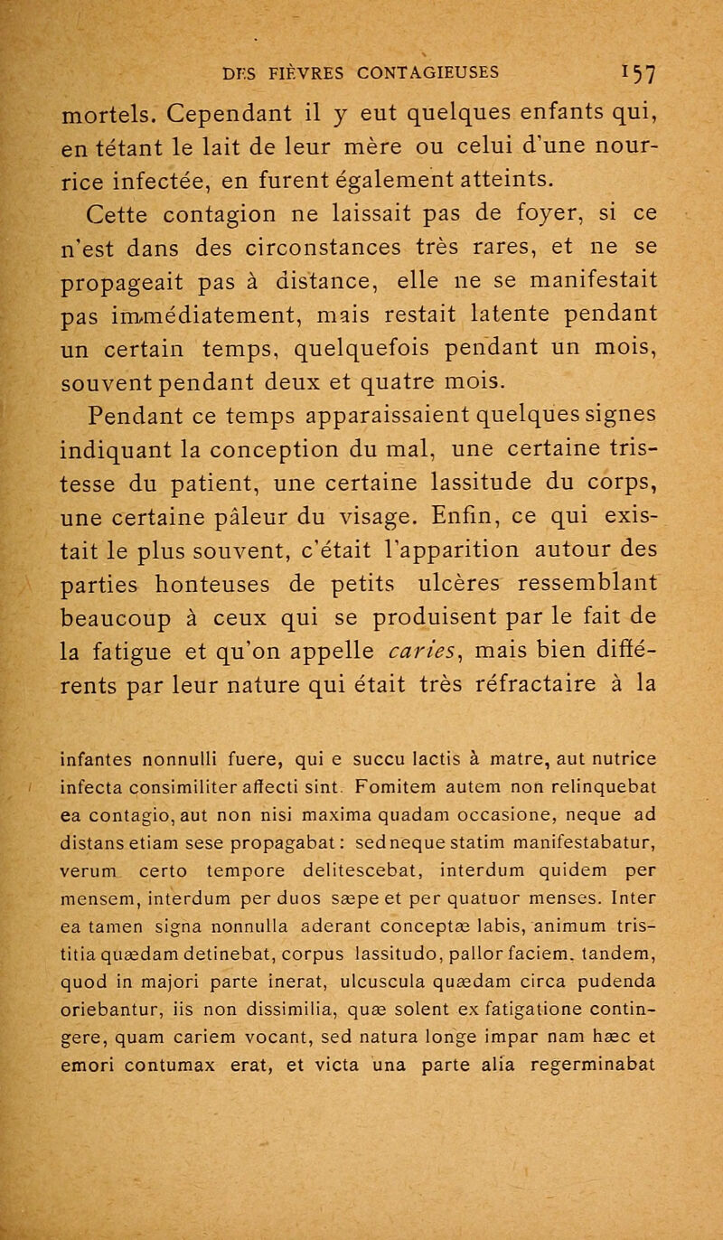 mortels. Cependant il y eut quelques enfants qui, en tétant le lait de leur mère ou celui d'une nour- rice infectée, en furent également atteints. Cette contagion ne laissait pas de foyer, si ce n'est dans des circonstances très rares, et ne se propageait pas à distance, elle ne se manifestait pas immédiatement, mais restait latente pendant un certain temps, quelquefois pendant un mois, souvent pendant deux et quatre mois. Pendant ce temps apparaissaient quelques signes indiquant la conception du mal, une certaine tris- tesse du patient, une certaine lassitude du corps, une certaine pâleur du visage. Enfin, ce qui exis- tait le plus souvent, c'était l'apparition autour des parties honteuses de petits ulcères ressemblant beaucoup à ceux qui se produisent par le fait de la fatigue et qu'on appelle caries^ mais bien diffé- rents par leur nature qui était très réfractaire à la infantes nonnulli fuere, qui e succu lactis à matre, aut nutrice infecta consimiiiter affecti sint. Fomitem autem non relinquebat ea contagio, aut non nisi maxima quadam occasione, neque ad distans etiam sese propagabat: sedneque statim manifestabatur, verum certo tempore delitescebat, interdum quidem per mensem, interdum per duos sœpe et per quatuor menses. Inter ea tamen signa nonnuila aderant conceptœ labis, animum tris- titiaquaedamdetinebat, corpus lassitudo, pallor faciem. tandem, quod in majori parte inerat, ulcuscula queedam circa pudenda oriebantur, iis non dissimilia, quœ soient ex fatigatione contin- gere, quam cariem vocant, sed natura longe impar nam hœc et emori contumax erat, et victa una parte alia regerminabat