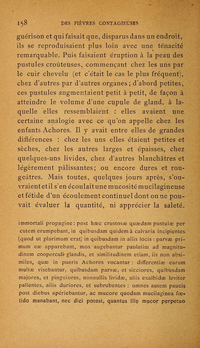 guérison et qui faisait que, disparus dans un endroit, ils se reproduisaient plus loin avec une ténacité remarquable. Puis faisaient éruption à la peau des pustules croùteuses, commençant chez les uns par le cuir chevelu (et c'était le cas le plus fréquent), chez d'autres par d'autres organes; d'abord petites, ces pustules augmentaient petit à petit, de façon à atteindre le volume d'une cupule de gland, à la- quelle elles ressemblaient : elles avaient une certaine analogie avec ce qu'on appelle chez les enfants Achores. Il y avait entre elles de grandes différences : chez les uns elles étaient petites et sèches, chez les autres larges et épaisses, chez quelques-uns livides, chez d'autres blanchâtres et légèrement pâlissantes; ou encore dures et rou- geâtres. Mais toutes, quelques jours après, s'ou- vraientetil s'en écoulaitune mucosité mucilagineuse et fétide d'un écoulement continuel dont on ne pou- vait évaluer la quantité, ni apprécier la saleté. immortali propagine: post hase crustosse quœdam pustulœ per cutem erumpebant, in quibusdam quidem à calvaria incipientes (quod ut plurimum erat) in quibusdam in aliis locis : parvee pri- mum e£e apparebant, mox augebantur paulatim ad magnitu- dinem cooperculi glandis, et similitudinem etiam, iis non absi- miles, quae in pueris Achores vocantur : differentiêe earum multce visebantur, quibusdam parvae, et sicciores, quibusdam majores, et pinguiores, nonnuUis lividas, aliis exalbidee leviter pallentes, aliis duriores, et subrubentes : omnes autem paucig post diebus apériebantur, ac mucore quodam mucilaginea fce-^ tido manabant, nec dici potest, quantus ille myçor perpetuo