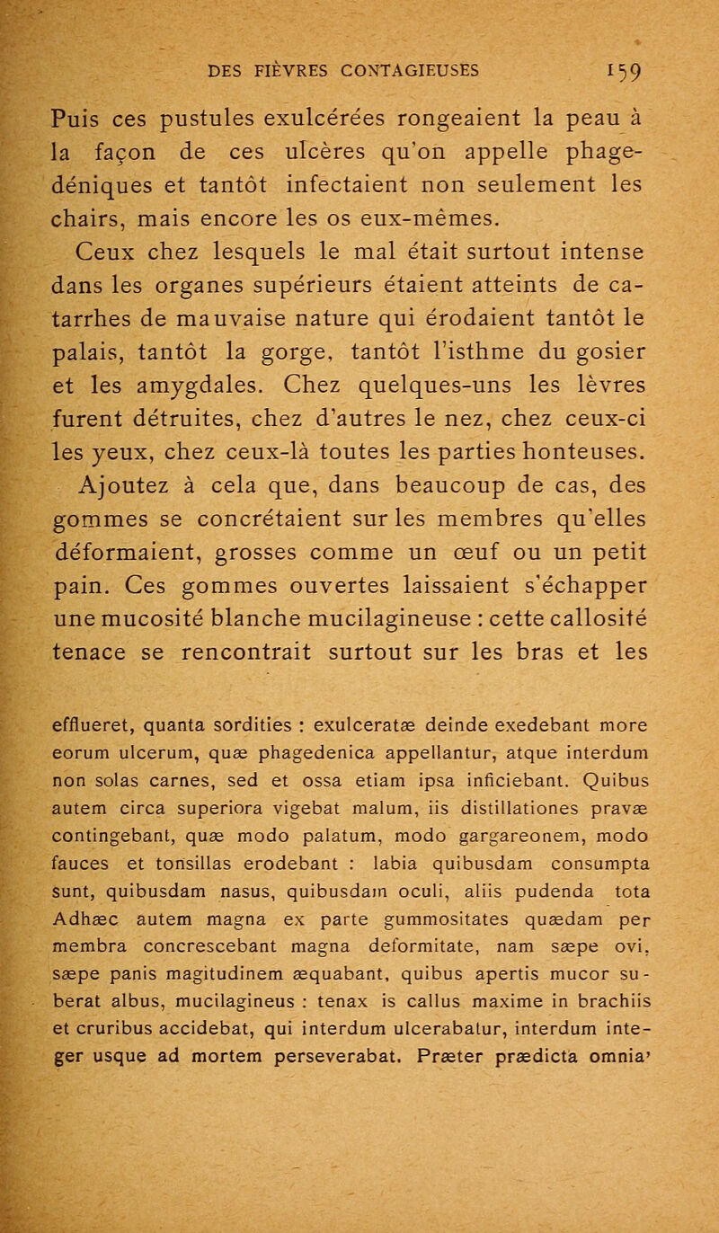 Puis ces pustules exulcérées rongeaient la peau à la façon de ces ulcères qu'on appelle phage- déniques et tantôt infectaient non seulement les chairs, mais encore les os eux-mêmes. Ceux chez lesquels le mal était surtout intense dans les organes supérieurs étaient atteints de ca- tarrhes de mauvaise nature qui érodaient tantôt le palais, tantôt la gorge, tantôt l'isthme du gosier et les amygdales. Chez quelques-uns les lèvres furent détruites, chez d'autres le nez, chez ceux-ci les yeux, chez ceux-là toutes les parties honteuses. Ajoutez à cela que, dans beaucoup de cas, des gommes se concrétaient sur les membres qu'elles déformaient, grosses comme un œuf ou un petit pain. Ces gommes ouvertes laissaient s'échapper une mucosité blanche mucilagineuse : cette callosité tenace se rencontrait surtout sur les bras et les efflueret, quanta sordities : exulceratae deinde exedebant more eorum ulcerum, quœ phagedenica appellantur, atque interdum non solas carnes, sed et ossa etiam ipsa inficiebant. Quibus autem circa superiora vigebat malum, iis distillationes pravae contingebant, quse modo palatum, modo gargareonem, modo fauces et tonsillas erodebant : labia quibusdam consumpta sunt, quibusdam nasus, quibusdam oculi, aliis pudenda tota Adhœc autem magna ex parte gummositates quasdam per membra concrescebant magna deformitate, nam ssepe ovi. saspe panis magitudinem sequabant, quibus apertis mucor su- berat albus, mucilagineus : tenax is callus maxime in brachiis et cruribus accidebat, qui interdum ulcerabatur, interdum inte- ger usque ad mortem perseverabat. Praeter praedictà omnia'