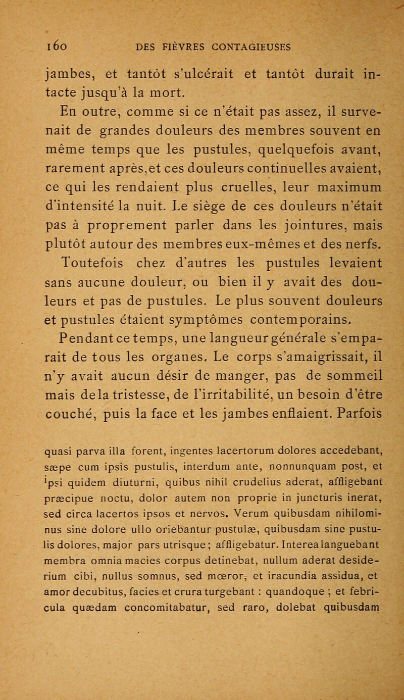 jambes, et tantôt s'ulcérait et tantôt durait in- tacte jusqu'à la mort. En outre, comme si ce n'était pas assez, il surve- nait de grandes douleurs des membres souvent en même temps que les pustules, quelquefois avant, rarement après.et ces douleurs continuelles avaient, ce qui les rendaient plus cruelles, leur maximum d'intensité la nuit. Le siège de ces douleurs n'était pas à proprement parler dans les jointures, mais plutôt autour des membres eux-mêmes et des nerfs. Toutefois chez d'autres les pustules levaient sans aucune douleur, ou bien il y avait des dou- leurs et pas de pustules. Le plus souvent douleurs et pustules étaient symptômes contemporains. Pendant ce temps, une langueur générale s'empa- rait de tous les organes. Le corps s'amaigrissait, il n'y avait aucun désir de manger, pas de sommeil mais delà tristesse, de l'irritabilité, un besoin d'être couché, puis la face et les jambes enflaient. Parfois quasi parva illa forent, ingentes lacertorum dolores accedebant, ssepe cum ipsis pustulis, interdum ante, nonnunquam post, et 'psi quidem diuturni, quibus nihil crudelius aderat, affligebant prascipue noctu, dolor autem non proprie in juncturis inerat, sed circa lacertos ipsos et nervos. Verum quibusdam nihilomi- nus sine dolore utlo oriebantur pustulœ, quibusdam sine pustu- lis dolores, major pars utrisque; affligebatur. Interealanguebant membra omnia macies corpus detinebat, nuUum aderat deside- rium cibi, nullus somnus, sed mœror^ et iracundia assidua, et amordecubitus, faciès et cruraturgebant : quandoque ; et febri- cula qusedam concomitabatur, sed raro, dolebat quibusdam