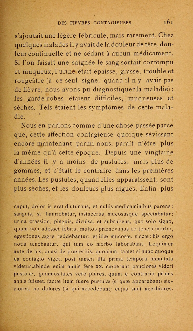 s'ajoutait une légère fébricule, mais rarement. Chez quelques malades ily avait de la douleur de tête, dou- leur continuelle et ne cédant à aucun médicament. Si l'on faisait une saignée le sang sortait corrompu et muqueux, l'urine était épaisse, grasse, trouble et rougeâtre (à ce seul signe, quand il n'y avait pas de fièvre, nous avons pu diagnostiquer la maladie) ; les garde-robes étaient difficiles, muqueuses et sèches. Tels étaient les symptômes de cette mala- die. Nous en parlons comme d'une chose passée parce que, cette affection contagieuse quoique sévissant encore maintenant parmi nous, paraît n'être plus la même qu'à cette époque. Depuis une vingtaine d'années il y a moins de pustules, mais plus de gommes, et c'était le contraire dans les premières années. Les pustules, quand elles apparaissent, sont plus sèches, et les douleurs plus aiguës. Enfin plus caput, dolor is erat diuturnus, et nuUis medicaminibus parens : sanguis, si hauriebatiir, insincerus, mucosusque spectabatur: urina crassior, pinguis, divulsa, et subrubens, quo solo signo, quum non adesset febris, multos pr£enovimus eo teneri morbo, egestiones œgre reddebantur, et il!se mucosas, siccœ : his ergo notis tenebantur, qui tum eo morbo laborabant. Loquimur aute de his, quasi de praeteritis, quoniam, tamet si nunc quoque ea contagio viget, post tamen illa prima tempora immutata videtur.abinde enim annis fera xx. ca^perunt pauciores videri pustulae, gummositates vero plures, quum e contrario primis annis fuisset, faclœ item fuere pustulee (si quas apparebant) sic- ciores, ac dolores (si qui accedebant) eujus sunt acerbiores-
