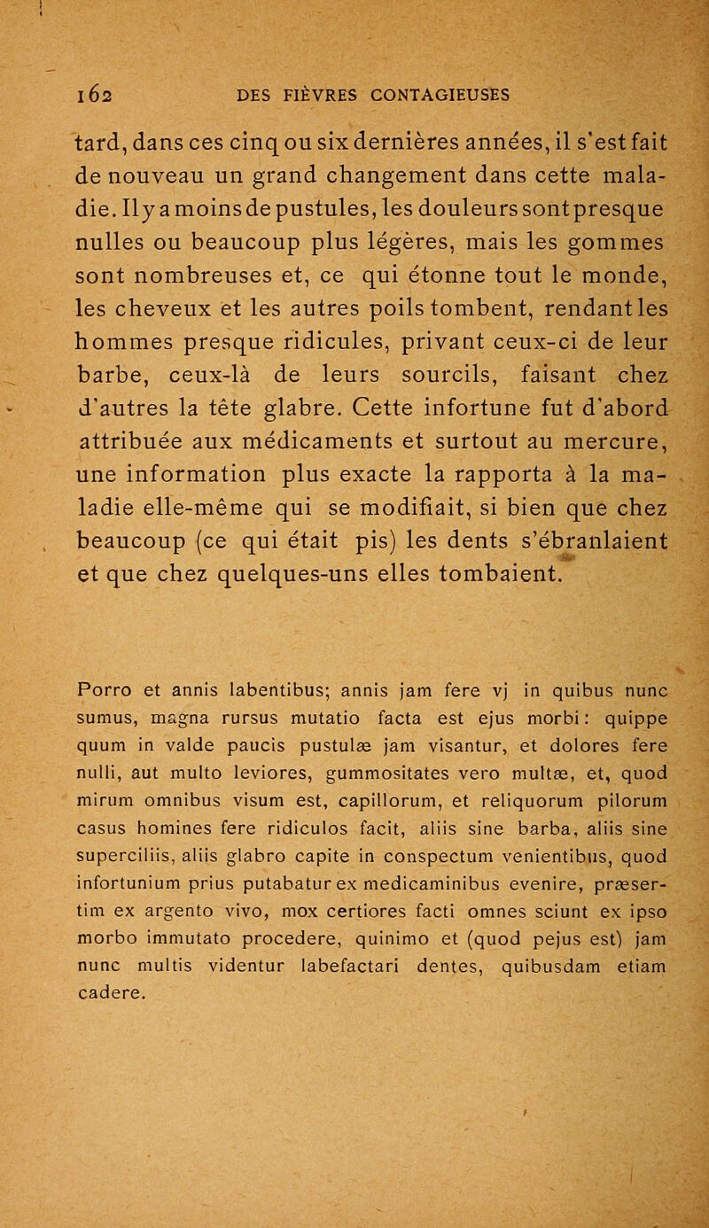 tard, dans ces cinq ou six dernières années, il s'est fait de nouveau un grand changement dans cette mala- die. Ily a moins de pustules, les douleurs sont presque nulles ou beaucoup plus légères, mais les gommes sont nombreuses et, ce qui étonne tout le monde, les cheveux et les autres poils tombent, rendant les hommes presque ridicules, privant ceux-ci de leur barbe, ceux-là de leurs sourcils, faisant chez d'autres la tête glabre. Cette infortune fut d'abord attribuée aux médicaments et surtout au mercure, une information plus exacte la rapporta à la ma- ladie elle-même qui se modifiait, si bien que chez beaucoup (ce qui était pis) les dents s'ébranlaient et que chez quelques-uns elles tombaient. Porro et annis labentibus; annis jam fere vj in quibus nunc sumus, magna rursus mutatio facta est ejus morbi : quippe quum in vaide paucis pustulse jam visantur, et dolores fere nulli, aut multo leviores, gummositates vero multse, et, quod miriim omnibus visum est, capillorum, et reliquorum pilorum casus liomines fere ridiculos facit, aliis sine barba, aliis sine superciliis, aliis glabro capite in conspectum venientibus, quod infortunium prius putabatur ex medicaminibus evenire, prasser- tim ex argento vivo, mox certiores facti omnes sciunt ex ipso morbo immutato procedere, quinimo et (quod pejus est) jam nunc multis videntur labefactari dentés, quibusdam etiam cadere.