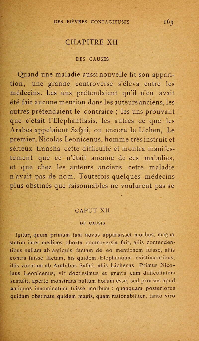 CHAPITRE XII DES CAUSES Quand une maladie aussi nouvelle fit son appari- tion, une grande controverse s'éleva entre les médecins. Les uns prétendaient qu'il n'en avait été fait aucune mention dans les auteurs anciens, les autres prétendaient le contraire ; les uns prouvant que c'était l'Elephantiasis, les autres ce que les Arabes appelaient Safati, ou encore le Lichen, Le premier, Nicolas Leonicenus, homme très instruit et sérieux trancha cette difficulté et montra manifes- tement que ce n'était aucune de ces maladies, et que chez les auteurs anciens cette maladie n'avait pas de nom. Toutefois quelques médecins plus obstinés que raisonnables ne voulurent pas se CAPUT XII DE CAUSIS Igitur, quum primum tam novus apparuisset morbus, magna statim inter medicos oborta controversia fuit, aliis contenden- tibus nullam ab antiquis factam de eo mentionem fuisse, aliis contra fuisse factam, Iiis quidem Elepiiantiam existimantibus, illis vocatum ab Arabibus Safati, aliis Lichenas. Primus Nico- laus Leonicenus, vir doctissimus et gravis eam difficultatem sustulit, aperte monstrans nuUum horum esse, sed prorsus apud antiquos innominatum fuisse morbum : quanquam posteriores quidam obstinate quidem magis, quam rationabiliter, tanto viro
