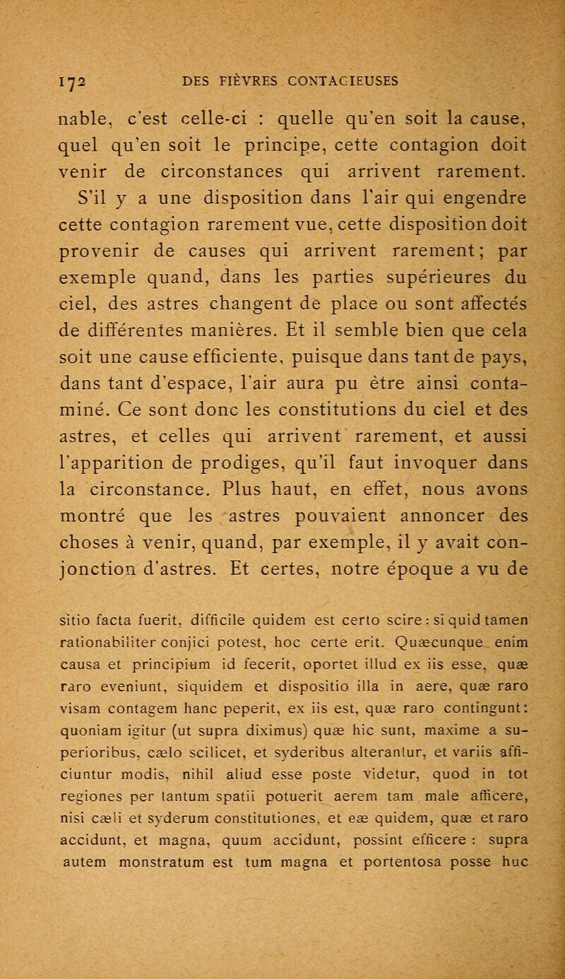 nable, c'est celle-ci : quelle qu'en soit la cause, quel qu'en soit le principe, cette contagion doit venir de circonstances qui arrivent rarement. S'il y a une disposition dans l'air qui engendre cette contagion rarement vue, cette disposition doit provenir de causes qui arrivent rarement ; par exemple quand, dans les parties supérieures du ciel, des astres changent de place ou sont affectés de différentes manières. Et il semble bien que cela soit une cause efficiente, puisque dans tant de pays, dans tant d'espace, l'air aura pu être ainsi conta- miné. Ce sont donc les constitutions du ciel et des astres, et celles qui arrivent rarement, et aussi l'apparition de prodiges, qu'il faut invoquer dans la circonstance. Plus haut, en effet, nous avons montré que les astres pouvaient annoncer des choses à venir, quand, par exemple, il y avait con- jonction d'astres. Et certes, notre époque a vu de sitio facta fuerit, difficile quidem est certo scire: siquid tamen rationabiliter conjici potest, hoc certe erit. Quascunque enim causa et principitim id fecerit, oportet illud ex iis esse, quas raro eveniunt, siquidem et dispositio iila in aère, quae raro visam contagem hanc peperit, ex iis est, quae raro contingunt: quoniam igitur (ut supra diximus) quœ hic sunt, maxime a su- perioribus, cœlo sciiicet, et syderibus alteranlur, et variis affi- ciuntur modis, nihil aliud esse poste videtur, quod in tôt regiones per lantum spatii potuerit aerem tani maie afficere, nisi C£eli et syderum constitutiones, et eœ quidem, quag et raro accidunt, et magna, quum accidunt, possint efficere : supra autem monstratum est tum magna et portentosa posse hue