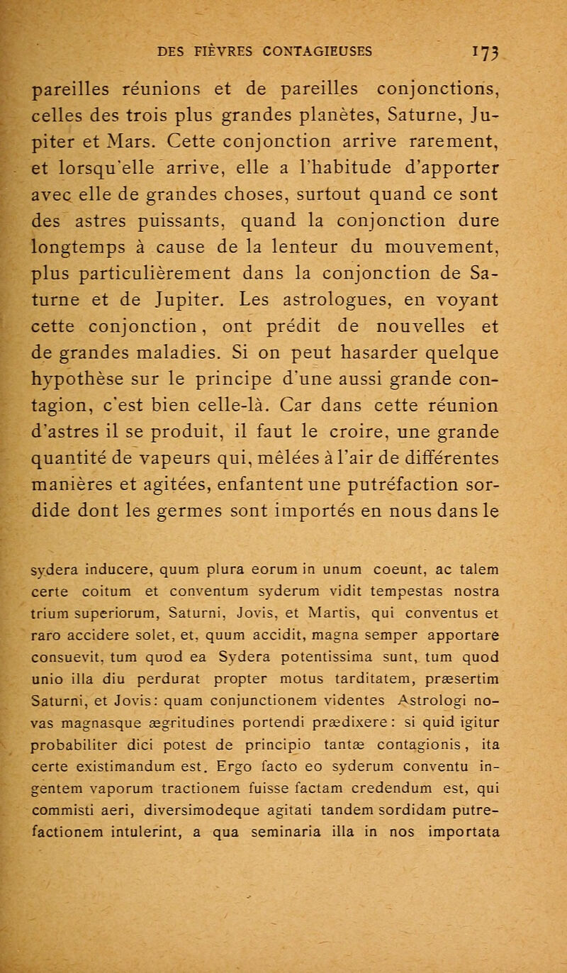 pareilles réunions et de pareilles conjonctions, celles des trois plus grandes planètes, Saturne, Ju- piter et Mars. Cette conjonction arrive rarement, et lorsqu'elle arrive, elle a Thabitude d'apporter avec elle de grandes choses, surtout quand ce sont des astres puissants, quand la conjonction dure longtemps à cause de la lenteur du mouvement, plus particulièrement dans la conjonction de Sa- turne et de Jupiter. Les astrologues, en voyant cette conjonction, ont prédit de nouvelles et de grandes maladies. Si on peut hasarder quelque hypothèse sur le principe d'une aussi grande con- tagion, c'est bien celle-là. Car dans cette réunion d'astres il se produit, il faut le croire, une grande quantité de vapeurs qui, mêlées à Tair de différentes manières et agitées, enfantent une putréfaction sor- dide dont les germes sont importés en nous dans le sydera inducere, quum plura eorum in unum coeunt, ac talem certe coitum et conventum syderum vidit tempestas nostra trium superiorum, Saturni, Jovis, et Martis, qui conventus et raro accidere solet, et, quum accidit, magna semper apportare consuevit. tum quod ea Sydera potentissima sunt, tum quod unio ilia diu perdurât propter motus tarditatem, pr£esertim Saturni, et Jovis: quam conjunctionem videntes Astrologi no- vas magnasque segritudines portendi prœdixere : si quid igitur probabiliter dici potest de principio tantse contagionis, ita certe existimandum est. Ergo facto eo syderum conventu in- gentem vaporum tractionem fuisse factam credendum est, qui commisti aeri, diversimodeque agitati tandem sordidam putre- factionem intulerint, a qua seminaria illa in nos importata