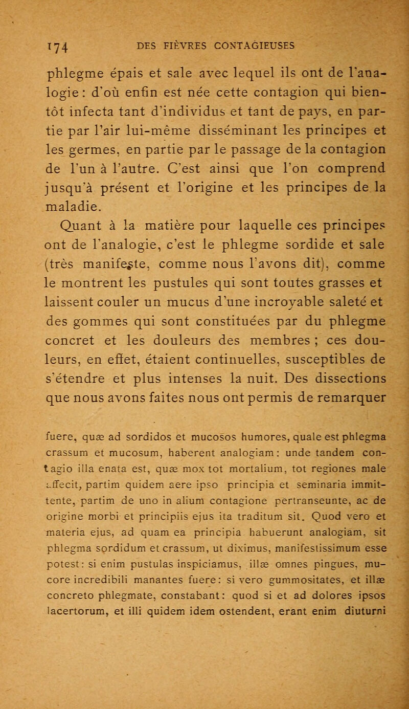 phlegme épais et sale avec lequel ils ont de l'ana- logie : d'où enfin est née cette contagion qui bien- tôt infecta tant d'individus et tant de pays, en par- tie par l'air lui-même disséminant les principes et les germes, en partie par le passage de la contagion de l'un à l'autre. C'est ainsi que l'on comprend jusqu'à présent et l'origine et les principes de la maladie. Quant à la matière pour laquelle ces principes ont de l'analogie, c'est le phlegme sordide et sale (très manifeste, comme nous l'avons dit), comme le montrent les pustules qui sont toutes grasses et laissent couler un mucus d une incroyable saleté et des gommes qui sont constituées par du phlegme concret et les douleurs des membres ; ces dou- leurs, en effet, étaient continuelles, susceptibles de s'étendre et plus intenses la nuit. Des dissections que nous avons faites nous ont permis de remarquer fuere, quse ad sordidos et mucosos humores, quale est phlegma crassum et mucosum, haberent analogiam : unde tandem con- tagio illa enata est, quae mox tôt mortalium, tôt regiones maie L-ffecit, partim quidam aère ipso principia et seminaria immit- tente, partim de uno in alium contagione pertranseunte, ac de origine morbi et principiis ejus ita traditum sit. Quod vero et materia ejus, ad quam ea principia habuerunt analogiam, sit phlegma sordidum et crassum, ut diximus, manifestissimum esse potest: si enim pustulas inspiciamus, illœ omnes pingues, mu- core incredibili manantes fuere: si vero gummositates, et illae concreto phlegmate, constabant: quod si et ad dolores ipsos lacertorum, et illi quidem idem ostendent, erant enim diuturni