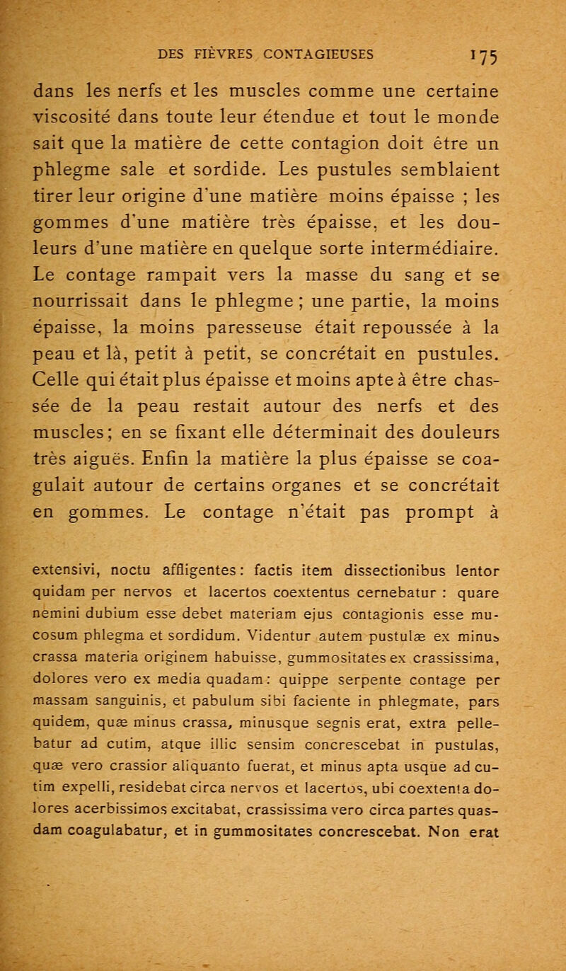 dans les nerfs et les muscles comme une certaine viscosité dans toute leur étendue et tout le monde sait que la matière de cette contagion doit être un phlegme sale et sordide. Les pustules semblaient tirer leur origine d'une matière moins épaisse ; les gommes d'une matière très épaisse, et les dou- leurs d'une matière en quelque sorte intermédiaire. Le contage rampait vers la masse du sang et se nourrissait dans le phlegme ; une partie, la moins épaisse, la moins paresseuse était repoussée à la peau et là, petit à petit, se concrétait en pustules. Celle qui était plus épaisse et moins apte à être chas- sée de la peau restait autour des nerfs et des muscles; en se fixant elle déterminait des douleurs très aiguës. Enfin la matière la plus épaisse se coa- gulait autour de certains organes et se concrétait en gommes. Le contage n'était pas prompt à extensivi, noctu affligentes : factis item dissectionibus lentor quidam per nervos et lacertos coextentus cernebatur : quare nemini dubium esse débet materiam ejus contagionis esse mu- cosum phlegma et sordidum. Videntur autem pustulïe ex minus crassa materia originem habuisse, gummositates ex crassissima, dolores vero ex média quadam : quippe serpente contage per massam sanguinis, et pabulum sibi faciente in phlegmate, pars quidem, quœ minus crassa, minusque segnis erat, extra pelle- batur ad cutim, atque illic sensim concrescebat in pustulas, quae vero crassior aliquanto fuerat, et minus apta usque ad cu- tim expelli, residebatcirca nervos et lacertos, ubi coextenla do- lores acerbissimos excitabat, crassissima vero circa partes quas- dam coagulabatur, et in gummositates concrescebat. Non erat