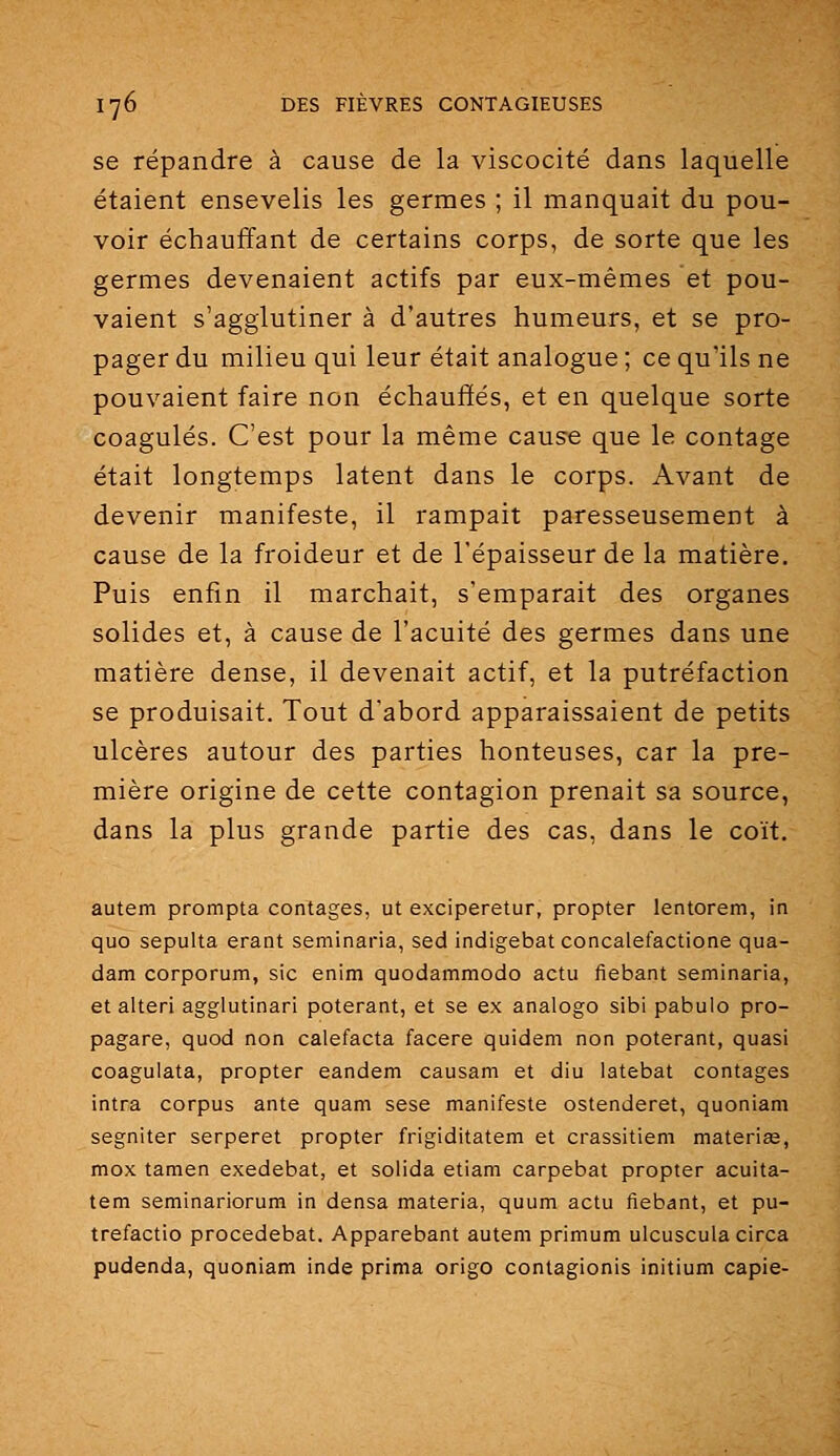 se répandre à cause de la viscocité dans laquelle étaient ensevelis les germes ; il manquait du pou- voir échauffant de certains corps, de sorte que les germes devenaient actifs par eux-mêmes et pou- vaient s'agglutiner à d'autres humeurs, et se pro- pager du milieu qui leur était analogue ; ce qu'ils ne pouvaient faire non échauffés, et en quelque sorte coagulés. C'est pour la même cause que le contage était longtemps latent dans le corps. Avant de devenir manifeste, il rampait paresseusement à cause de la froideur et de l'épaisseur de la matière. Puis enfin il marchait, s'emparait des organes solides et, à cause de l'acuité des germes dans une matière dense, il devenait actif, et la putréfaction se produisait. Tout d'abord apparaissaient de petits ulcères autour des parties honteuses, car la pre- mière origine de cette contagion prenait sa source, dans la plus grande partie des cas, dans le coït. autem prompta contages, ut exciperetur, propter lentorem, in quo sepulta erant seminaria, sed indigebat concalefactione qua- dam corporum, sic enim quodammodo actu fiebant seminaria, et alteri agglutinari poterant, et se ex analogo sibi pabulo pro- pagare, quod non calefacta facere quidam non poterant, quasi coagulata, propter eandem causam et diu latebat contages intra corpus ante quam sese manifeste ostenderet, quoniam segniter serperet propter frigiditatem et crassitiem materiEe, mox tamen exedebat, et solida etiam carpebat propter acuita- tem seminariorum in densa materia, quum actu fiebant, et pu- trefactio procedebat. Apparebant autem primum ulcusculacirca pudenda, quoniam inde prima origo contagionis initium capie-