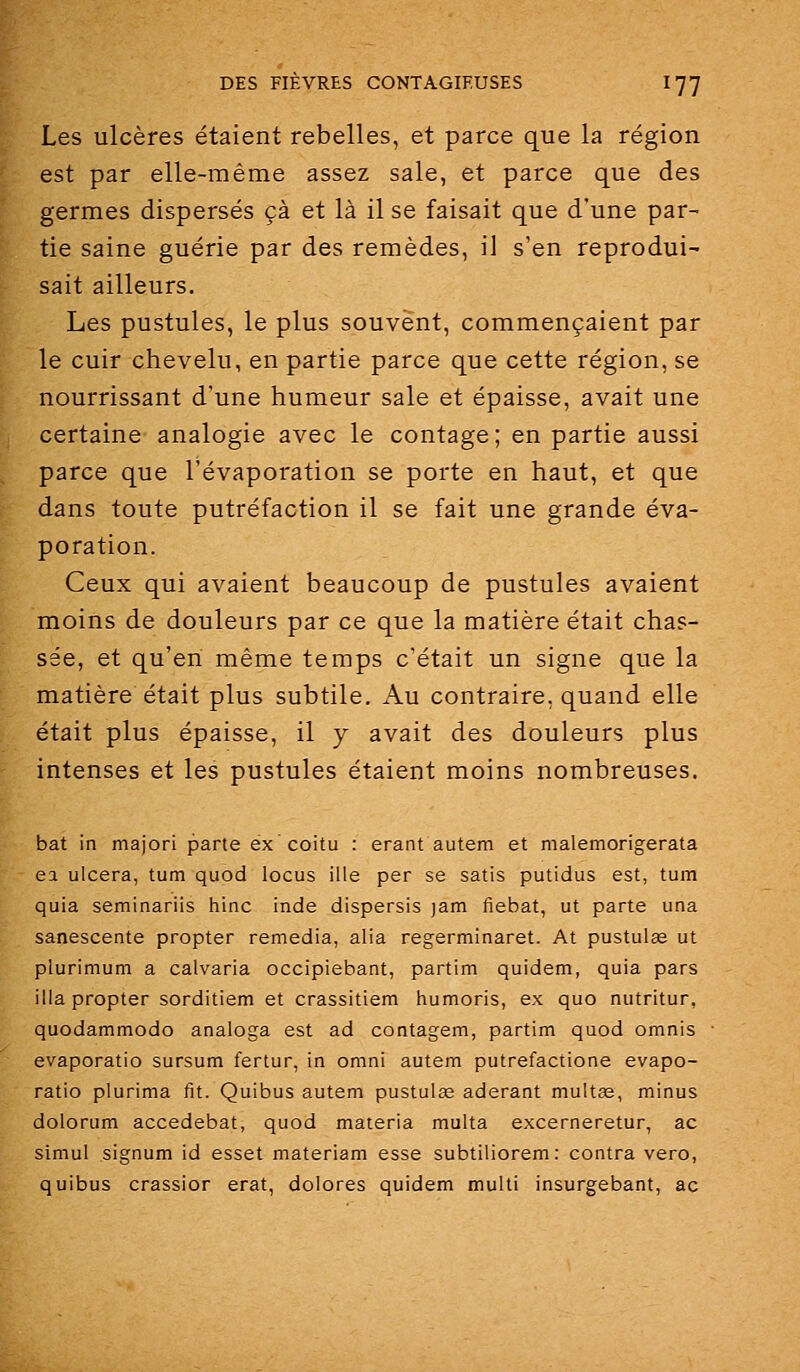Les ulcères étaient rebelles, et parce que la région est par elle-même assez sale, et parce que des germes dispersés çà et là il se faisait que d'une par- tie saine guérie par des remèdes, il s'en reprodui- sait ailleurs. Les pustules, le plus souvent, commençaient par le cuir chevelu, en partie parce que cette région, se nourrissant d'une humeur sale et épaisse, avait une certaine analogie avec le contage; en partie aussi parce que l'évaporation se porte en haut, et que dans toute putréfaction il se fait une grande éva- poration. Ceux qui avaient beaucoup de pustules avaient moins de douleurs par ce que la matière était chas- sée, et qu'en même temps c'était un signe que la matière était plus subtile. Au contraire, quand elle était plus épaisse, il y avait des douleurs plus intenses et les pustules étaient moins nombreuses. bat in majori parte ex coitu : erant autem et malemorigerata ea ulcéra, tum quod locus ille per se satis putidus est, tum quia seminariis hinc inde dispersis jam fiebat, ut parte una sanescente propter remédia, alla regerminaret. At pustulas ut piurimum a calvaria occipiebant, partim quidem, quia pars illa propter sorditiem et crassitiem humoris, ex quo nutritur, quodammodo analoga est ad contagem, partim quod omnis evaporatio sursum fertur, in omni autem putrefactione evapo- ratio plurima fit. Quibus autem pustulœ aderant multas, minus dolorum accedebat, quod materia multa excerneretur, ac simul signum id esset materiam esse subtiliorem: contra vero, quibus crassior erat, dolores quidem multi insurgebant, ac