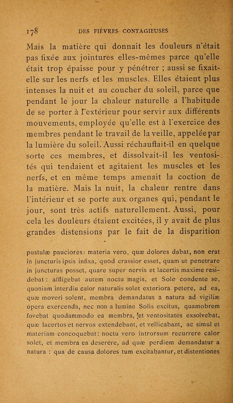 Mais la matière qui donnait les douleurs n'était pas fixée aux jointures elles-mêmes parce qu'elle était trop épaisse pour y pénétrer ; aussi se fixait- elle sur les nerfs et les muscles. Elles étaient plus intenses la nuit et au coucher du soleil, parce que pendant le jour la chaleur naturelle a l'habitude de se porter à l'extérieur pour servir aux différents mouvements, employée qu'elle est à l'exercice des membres pendant le travail de la veille, appeléepar la lumière du soleil. Aussi réchauftait-il en quelque sorte ces membres, et dissolvait-il les ventosi-. tés qui tendaient et agitaient les muscles et les nerfs, et en même temps amenait la coction de la matière. Mais la nuit, la chaleur rentre dans l'intérieur et se porte aux organes qui, pendant le jour, sont très actifs naturellement. Aussi, pour cela les douleurs étaient excitées, il y avait de plus grandes distensions par le fait de la disparition pustulee pauciores: materia vero, quae dolores dabat, non erat in juncturis ipsis infixa, quod crassior esset, quam ut penetrare in juncturas posset, quare super nervis et lacertis maxime resi- debat : affligebat auteni noctu magis, et Sole condente se, quoniam interdiu calor naturalis solet exteriora petere, ad ea, quœ moveri soient, membra demandatus a natura ad vigiliag opéra exercenda, nec non a lumine Solis excitus, quamobrem fovebat quodammodo ea membra, [et ventositates exsolvebat, qua3 lacertoset nervos extendebant, et vellicabant, ac simul et materiam concoquebat: noctu vero introrsum recurrere calor solet, et membra ea deserere, ad quae perdiem demandatur a natura : qua de causa dolores tum excitabantur, etdistentiones